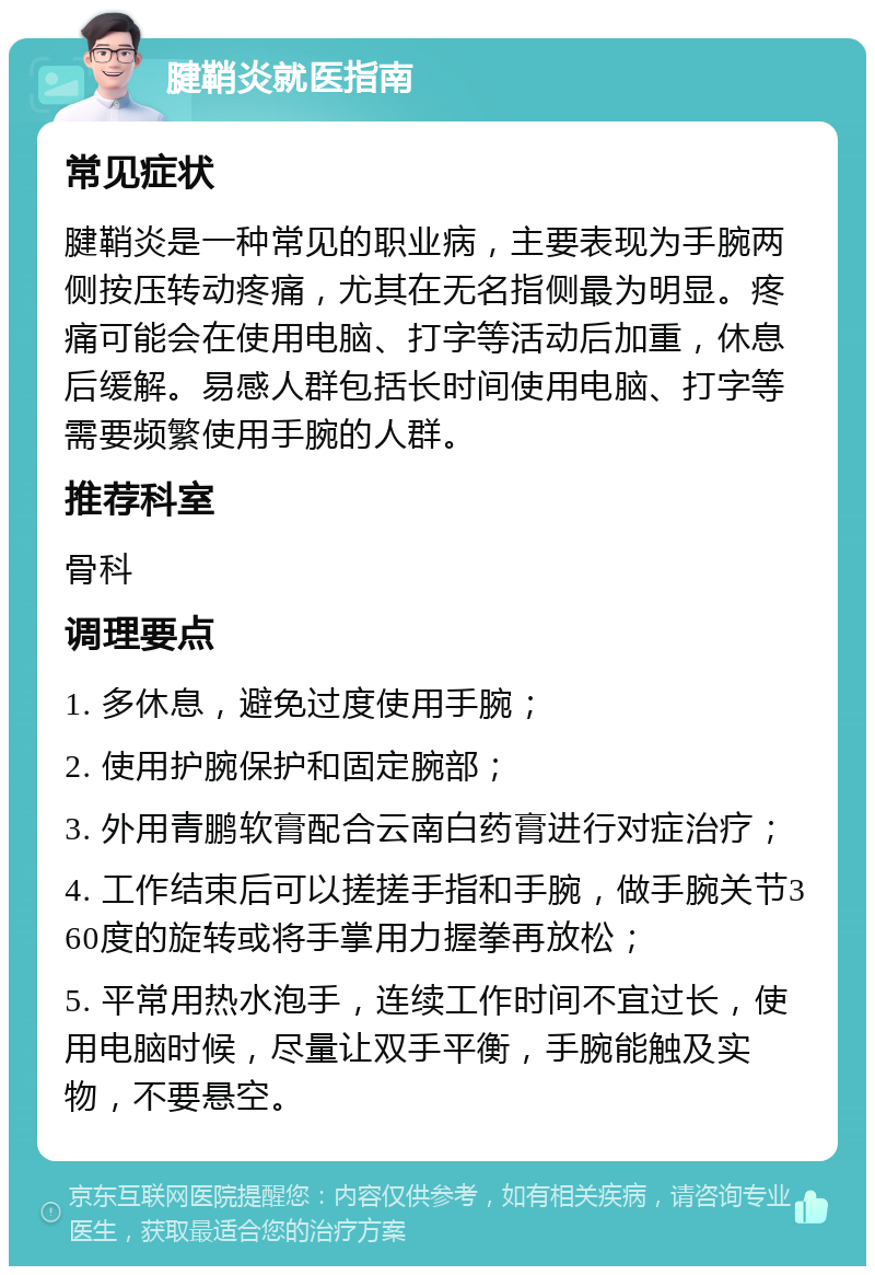 腱鞘炎就医指南 常见症状 腱鞘炎是一种常见的职业病，主要表现为手腕两侧按压转动疼痛，尤其在无名指侧最为明显。疼痛可能会在使用电脑、打字等活动后加重，休息后缓解。易感人群包括长时间使用电脑、打字等需要频繁使用手腕的人群。 推荐科室 骨科 调理要点 1. 多休息，避免过度使用手腕； 2. 使用护腕保护和固定腕部； 3. 外用青鹏软膏配合云南白药膏进行对症治疗； 4. 工作结束后可以搓搓手指和手腕，做手腕关节360度的旋转或将手掌用力握拳再放松； 5. 平常用热水泡手，连续工作时间不宜过长，使用电脑时候，尽量让双手平衡，手腕能触及实物，不要悬空。