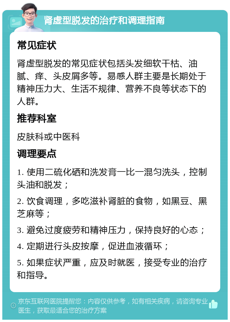 肾虚型脱发的治疗和调理指南 常见症状 肾虚型脱发的常见症状包括头发细软干枯、油腻、痒、头皮屑多等。易感人群主要是长期处于精神压力大、生活不规律、营养不良等状态下的人群。 推荐科室 皮肤科或中医科 调理要点 1. 使用二硫化硒和洗发膏一比一混匀洗头，控制头油和脱发； 2. 饮食调理，多吃滋补肾脏的食物，如黑豆、黑芝麻等； 3. 避免过度疲劳和精神压力，保持良好的心态； 4. 定期进行头皮按摩，促进血液循环； 5. 如果症状严重，应及时就医，接受专业的治疗和指导。