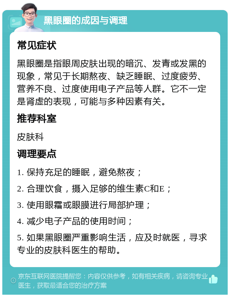 黑眼圈的成因与调理 常见症状 黑眼圈是指眼周皮肤出现的暗沉、发青或发黑的现象，常见于长期熬夜、缺乏睡眠、过度疲劳、营养不良、过度使用电子产品等人群。它不一定是肾虚的表现，可能与多种因素有关。 推荐科室 皮肤科 调理要点 1. 保持充足的睡眠，避免熬夜； 2. 合理饮食，摄入足够的维生素C和E； 3. 使用眼霜或眼膜进行局部护理； 4. 减少电子产品的使用时间； 5. 如果黑眼圈严重影响生活，应及时就医，寻求专业的皮肤科医生的帮助。