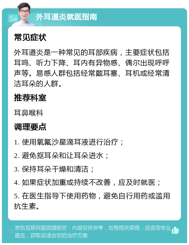 外耳道炎就医指南 常见症状 外耳道炎是一种常见的耳部疾病，主要症状包括耳鸣、听力下降、耳内有异物感、偶尔出现呼呼声等。易感人群包括经常戴耳塞、耳机或经常清洁耳朵的人群。 推荐科室 耳鼻喉科 调理要点 1. 使用氧氟沙星滴耳液进行治疗； 2. 避免抠耳朵和让耳朵进水； 3. 保持耳朵干燥和清洁； 4. 如果症状加重或持续不改善，应及时就医； 5. 在医生指导下使用药物，避免自行用药或滥用抗生素。