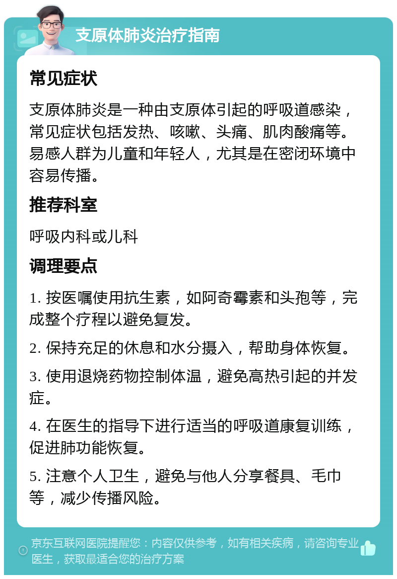 支原体肺炎治疗指南 常见症状 支原体肺炎是一种由支原体引起的呼吸道感染，常见症状包括发热、咳嗽、头痛、肌肉酸痛等。易感人群为儿童和年轻人，尤其是在密闭环境中容易传播。 推荐科室 呼吸内科或儿科 调理要点 1. 按医嘱使用抗生素，如阿奇霉素和头孢等，完成整个疗程以避免复发。 2. 保持充足的休息和水分摄入，帮助身体恢复。 3. 使用退烧药物控制体温，避免高热引起的并发症。 4. 在医生的指导下进行适当的呼吸道康复训练，促进肺功能恢复。 5. 注意个人卫生，避免与他人分享餐具、毛巾等，减少传播风险。