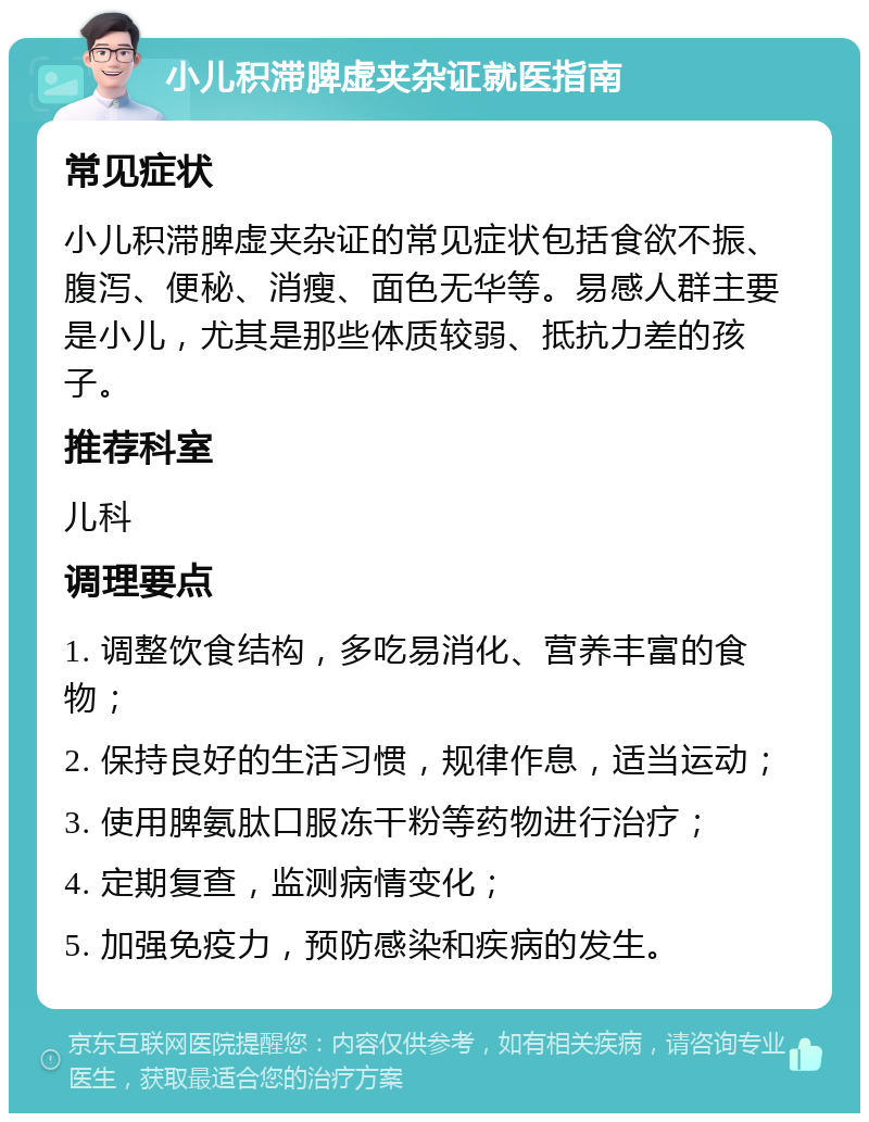 小儿积滞脾虚夹杂证就医指南 常见症状 小儿积滞脾虚夹杂证的常见症状包括食欲不振、腹泻、便秘、消瘦、面色无华等。易感人群主要是小儿，尤其是那些体质较弱、抵抗力差的孩子。 推荐科室 儿科 调理要点 1. 调整饮食结构，多吃易消化、营养丰富的食物； 2. 保持良好的生活习惯，规律作息，适当运动； 3. 使用脾氨肽口服冻干粉等药物进行治疗； 4. 定期复查，监测病情变化； 5. 加强免疫力，预防感染和疾病的发生。