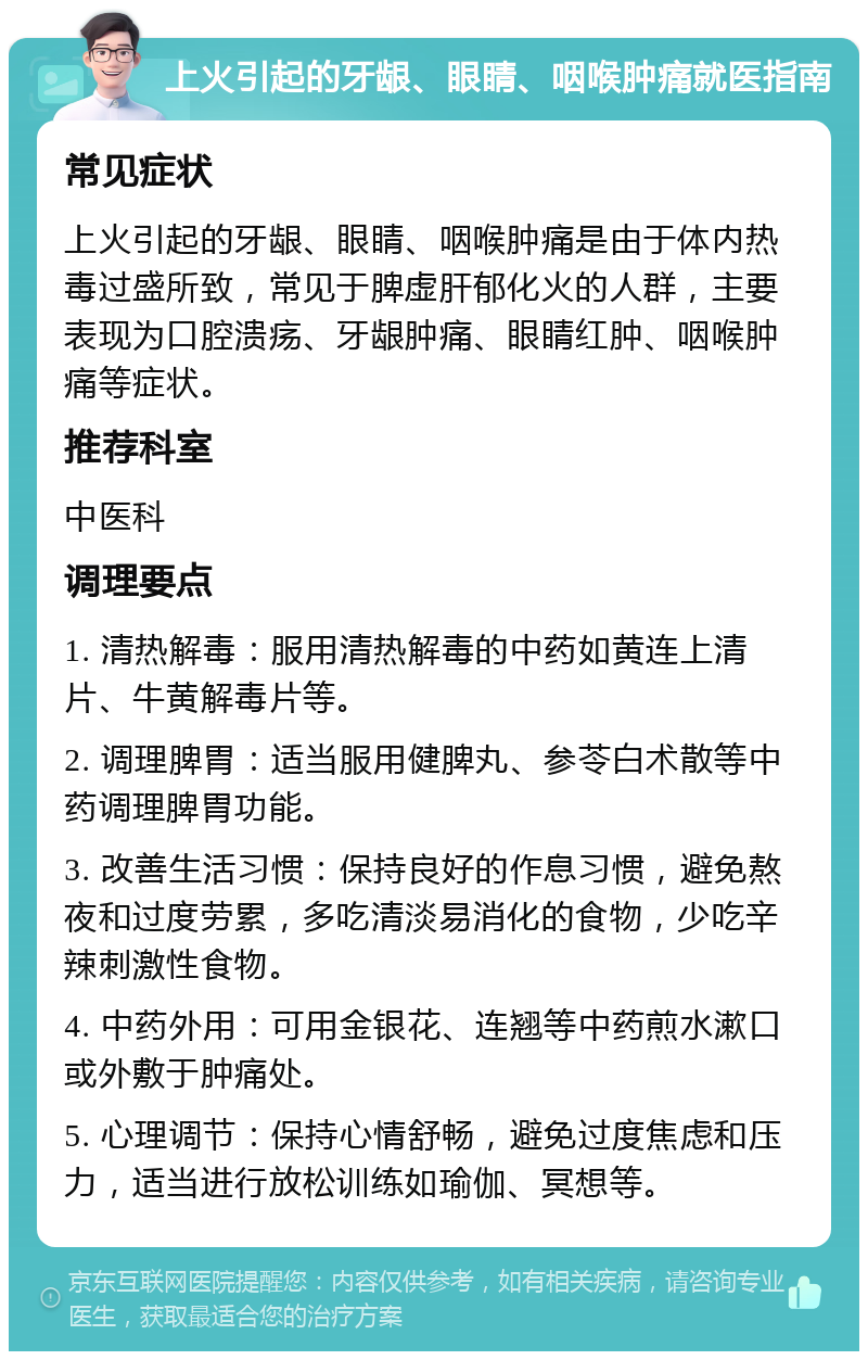 上火引起的牙龈、眼睛、咽喉肿痛就医指南 常见症状 上火引起的牙龈、眼睛、咽喉肿痛是由于体内热毒过盛所致，常见于脾虚肝郁化火的人群，主要表现为口腔溃疡、牙龈肿痛、眼睛红肿、咽喉肿痛等症状。 推荐科室 中医科 调理要点 1. 清热解毒：服用清热解毒的中药如黄连上清片、牛黄解毒片等。 2. 调理脾胃：适当服用健脾丸、参苓白术散等中药调理脾胃功能。 3. 改善生活习惯：保持良好的作息习惯，避免熬夜和过度劳累，多吃清淡易消化的食物，少吃辛辣刺激性食物。 4. 中药外用：可用金银花、连翘等中药煎水漱口或外敷于肿痛处。 5. 心理调节：保持心情舒畅，避免过度焦虑和压力，适当进行放松训练如瑜伽、冥想等。