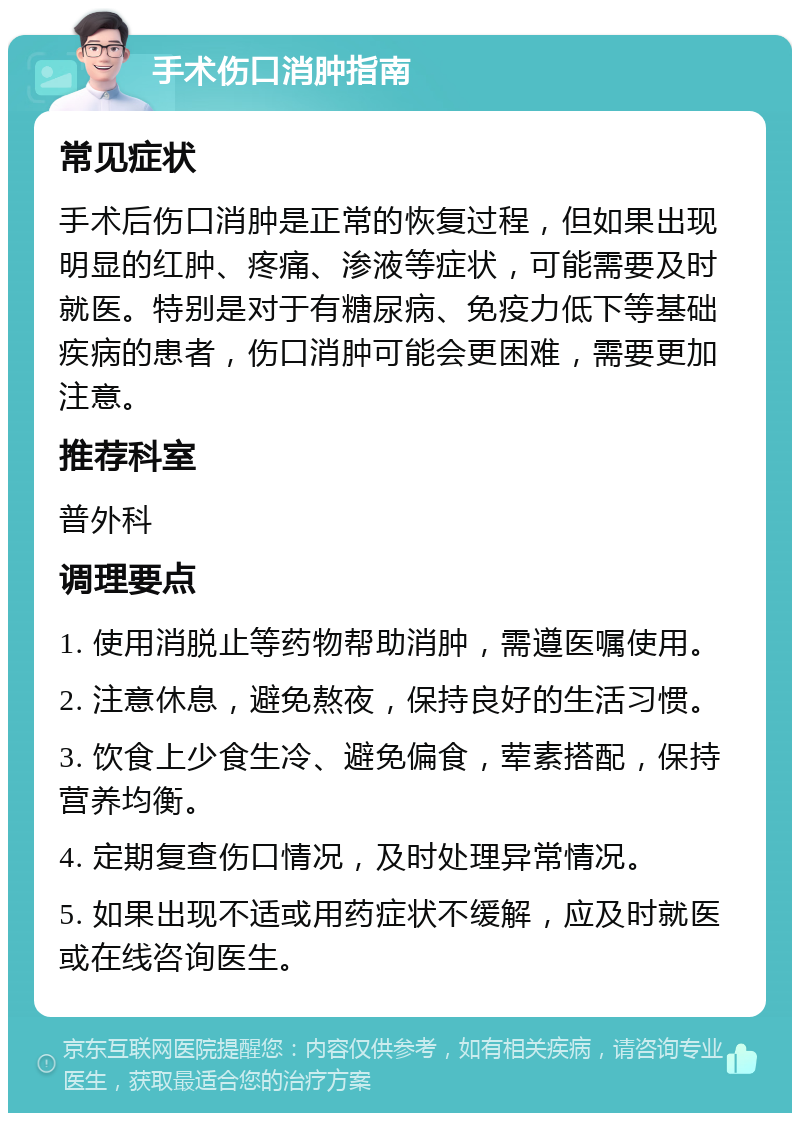 手术伤口消肿指南 常见症状 手术后伤口消肿是正常的恢复过程，但如果出现明显的红肿、疼痛、渗液等症状，可能需要及时就医。特别是对于有糖尿病、免疫力低下等基础疾病的患者，伤口消肿可能会更困难，需要更加注意。 推荐科室 普外科 调理要点 1. 使用消脱止等药物帮助消肿，需遵医嘱使用。 2. 注意休息，避免熬夜，保持良好的生活习惯。 3. 饮食上少食生冷、避免偏食，荤素搭配，保持营养均衡。 4. 定期复查伤口情况，及时处理异常情况。 5. 如果出现不适或用药症状不缓解，应及时就医或在线咨询医生。