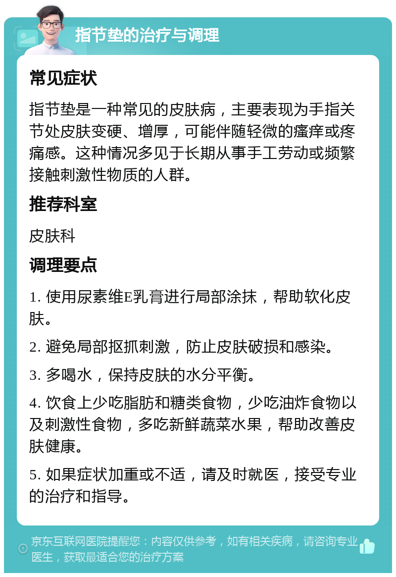 指节垫的治疗与调理 常见症状 指节垫是一种常见的皮肤病，主要表现为手指关节处皮肤变硬、增厚，可能伴随轻微的瘙痒或疼痛感。这种情况多见于长期从事手工劳动或频繁接触刺激性物质的人群。 推荐科室 皮肤科 调理要点 1. 使用尿素维E乳膏进行局部涂抹，帮助软化皮肤。 2. 避免局部抠抓刺激，防止皮肤破损和感染。 3. 多喝水，保持皮肤的水分平衡。 4. 饮食上少吃脂肪和糖类食物，少吃油炸食物以及刺激性食物，多吃新鲜蔬菜水果，帮助改善皮肤健康。 5. 如果症状加重或不适，请及时就医，接受专业的治疗和指导。