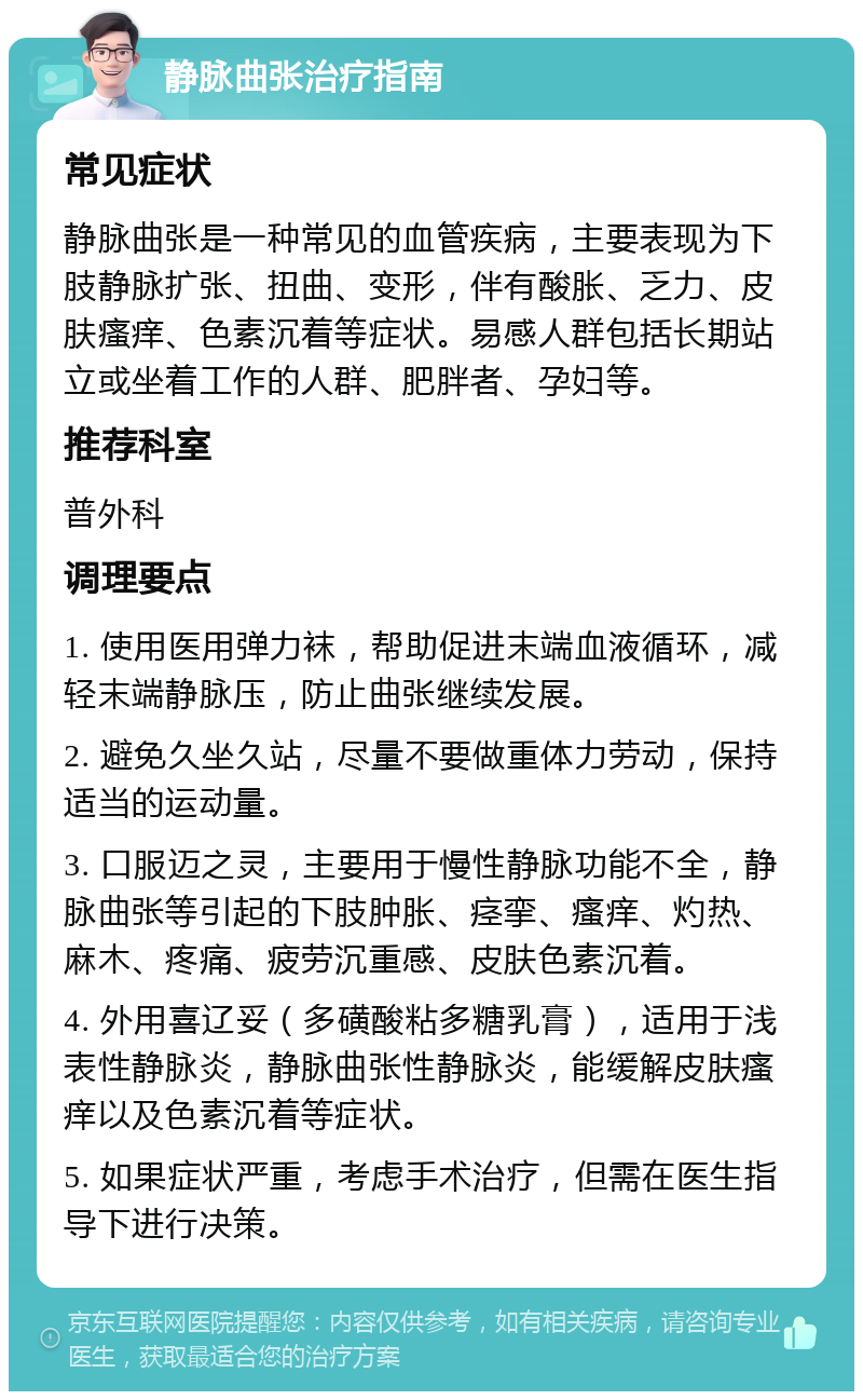 静脉曲张治疗指南 常见症状 静脉曲张是一种常见的血管疾病，主要表现为下肢静脉扩张、扭曲、变形，伴有酸胀、乏力、皮肤瘙痒、色素沉着等症状。易感人群包括长期站立或坐着工作的人群、肥胖者、孕妇等。 推荐科室 普外科 调理要点 1. 使用医用弹力袜，帮助促进末端血液循环，减轻末端静脉压，防止曲张继续发展。 2. 避免久坐久站，尽量不要做重体力劳动，保持适当的运动量。 3. 口服迈之灵，主要用于慢性静脉功能不全，静脉曲张等引起的下肢肿胀、痉挛、瘙痒、灼热、麻木、疼痛、疲劳沉重感、皮肤色素沉着。 4. 外用喜辽妥（多磺酸粘多糖乳膏），适用于浅表性静脉炎，静脉曲张性静脉炎，能缓解皮肤瘙痒以及色素沉着等症状。 5. 如果症状严重，考虑手术治疗，但需在医生指导下进行决策。