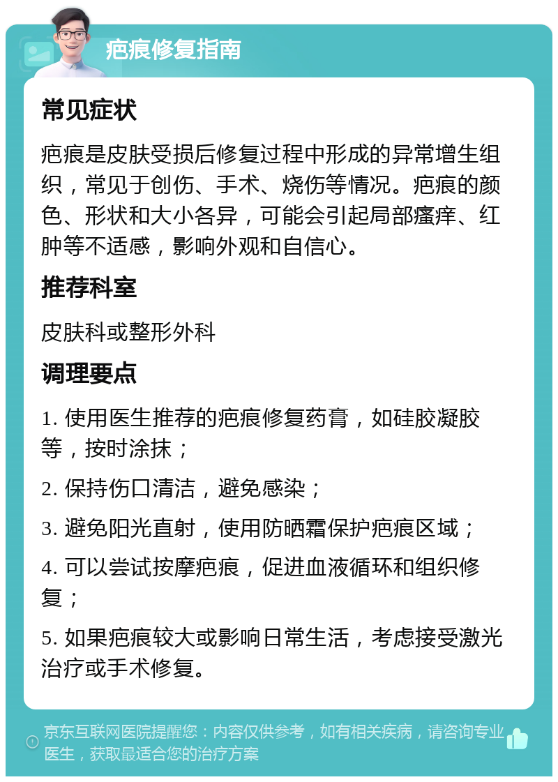 疤痕修复指南 常见症状 疤痕是皮肤受损后修复过程中形成的异常增生组织，常见于创伤、手术、烧伤等情况。疤痕的颜色、形状和大小各异，可能会引起局部瘙痒、红肿等不适感，影响外观和自信心。 推荐科室 皮肤科或整形外科 调理要点 1. 使用医生推荐的疤痕修复药膏，如硅胶凝胶等，按时涂抹； 2. 保持伤口清洁，避免感染； 3. 避免阳光直射，使用防晒霜保护疤痕区域； 4. 可以尝试按摩疤痕，促进血液循环和组织修复； 5. 如果疤痕较大或影响日常生活，考虑接受激光治疗或手术修复。