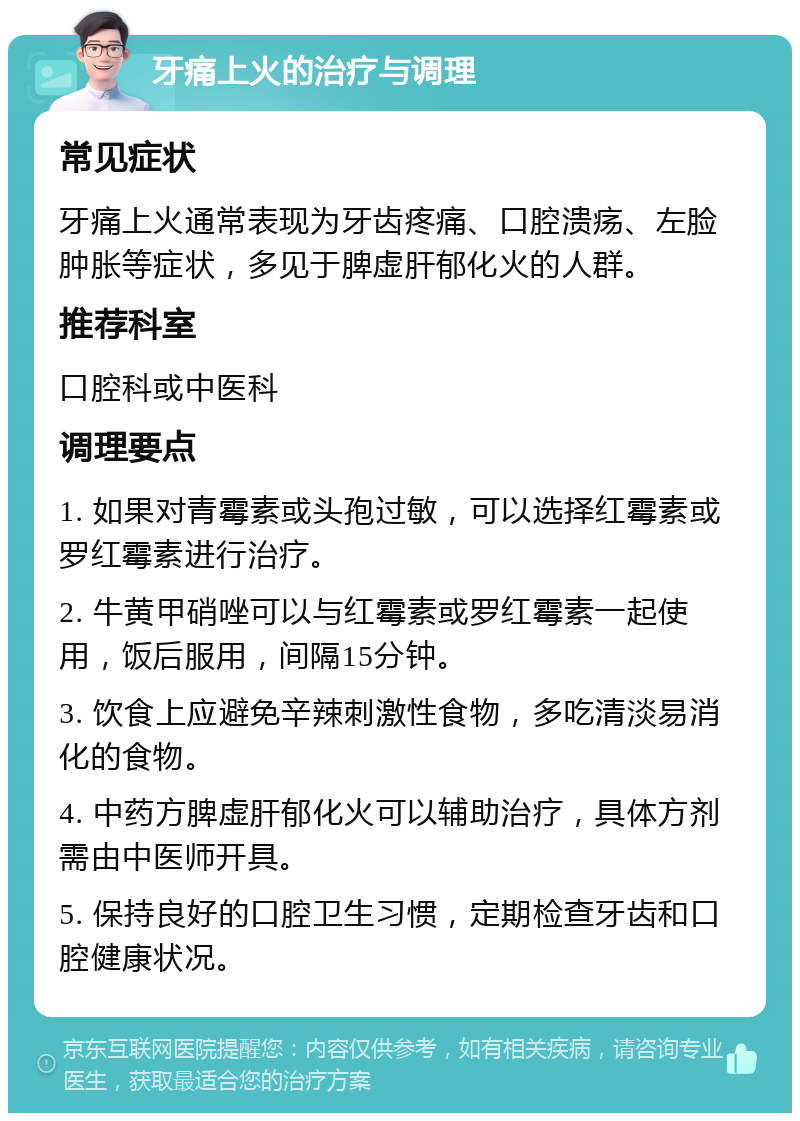 牙痛上火的治疗与调理 常见症状 牙痛上火通常表现为牙齿疼痛、口腔溃疡、左脸肿胀等症状，多见于脾虚肝郁化火的人群。 推荐科室 口腔科或中医科 调理要点 1. 如果对青霉素或头孢过敏，可以选择红霉素或罗红霉素进行治疗。 2. 牛黄甲硝唑可以与红霉素或罗红霉素一起使用，饭后服用，间隔15分钟。 3. 饮食上应避免辛辣刺激性食物，多吃清淡易消化的食物。 4. 中药方脾虚肝郁化火可以辅助治疗，具体方剂需由中医师开具。 5. 保持良好的口腔卫生习惯，定期检查牙齿和口腔健康状况。