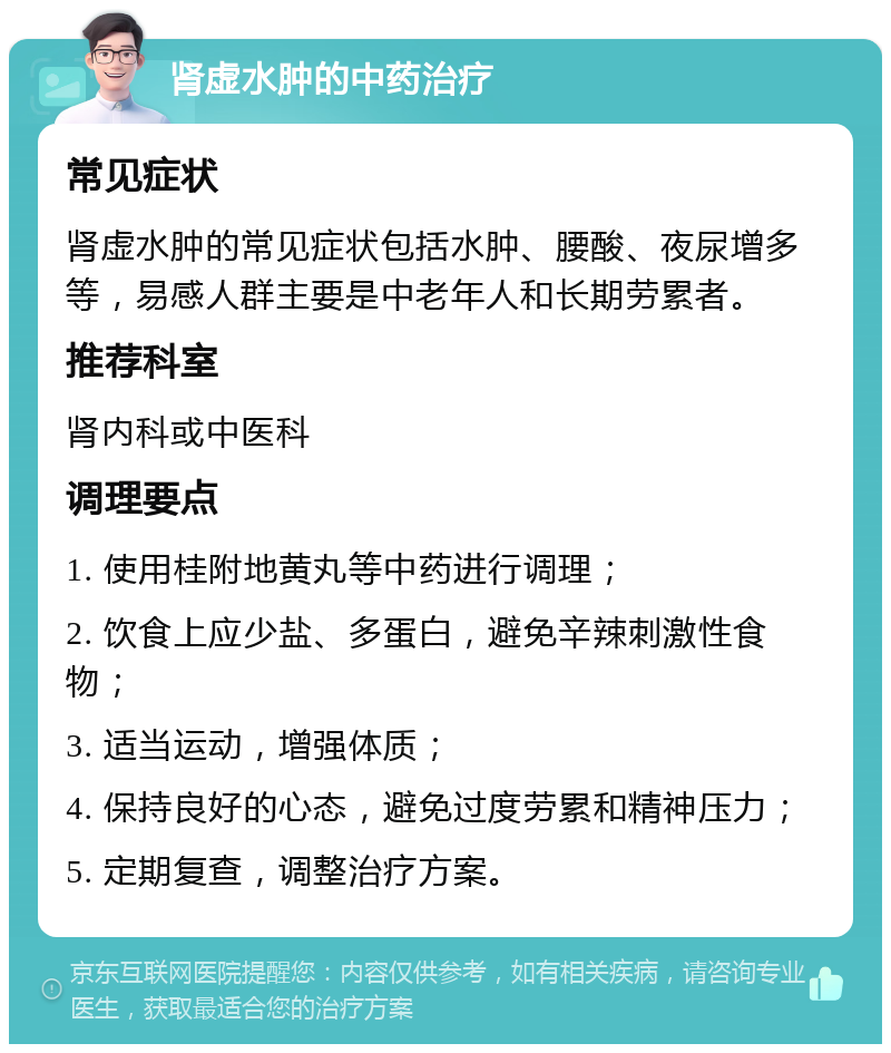 肾虚水肿的中药治疗 常见症状 肾虚水肿的常见症状包括水肿、腰酸、夜尿增多等，易感人群主要是中老年人和长期劳累者。 推荐科室 肾内科或中医科 调理要点 1. 使用桂附地黄丸等中药进行调理； 2. 饮食上应少盐、多蛋白，避免辛辣刺激性食物； 3. 适当运动，增强体质； 4. 保持良好的心态，避免过度劳累和精神压力； 5. 定期复查，调整治疗方案。