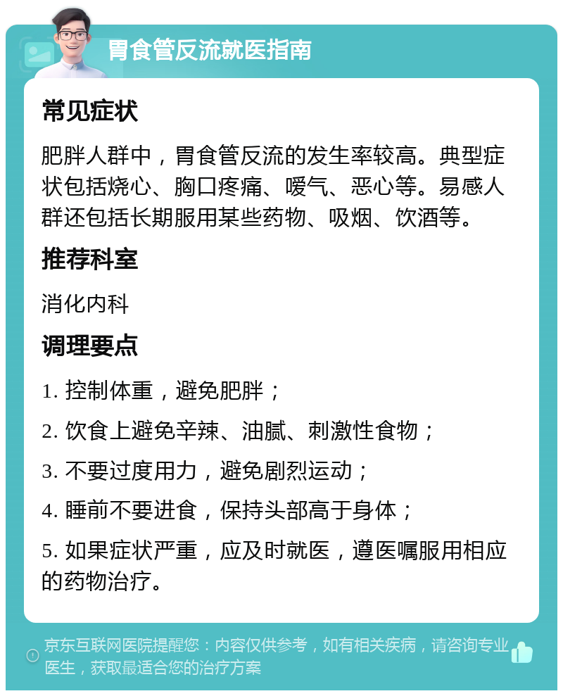 胃食管反流就医指南 常见症状 肥胖人群中，胃食管反流的发生率较高。典型症状包括烧心、胸口疼痛、嗳气、恶心等。易感人群还包括长期服用某些药物、吸烟、饮酒等。 推荐科室 消化内科 调理要点 1. 控制体重，避免肥胖； 2. 饮食上避免辛辣、油腻、刺激性食物； 3. 不要过度用力，避免剧烈运动； 4. 睡前不要进食，保持头部高于身体； 5. 如果症状严重，应及时就医，遵医嘱服用相应的药物治疗。