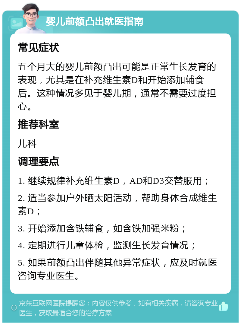 婴儿前额凸出就医指南 常见症状 五个月大的婴儿前额凸出可能是正常生长发育的表现，尤其是在补充维生素D和开始添加辅食后。这种情况多见于婴儿期，通常不需要过度担心。 推荐科室 儿科 调理要点 1. 继续规律补充维生素D，AD和D3交替服用； 2. 适当参加户外晒太阳活动，帮助身体合成维生素D； 3. 开始添加含铁辅食，如含铁加强米粉； 4. 定期进行儿童体检，监测生长发育情况； 5. 如果前额凸出伴随其他异常症状，应及时就医咨询专业医生。