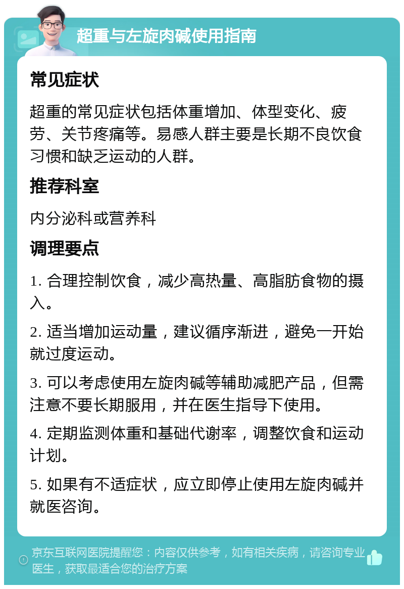 超重与左旋肉碱使用指南 常见症状 超重的常见症状包括体重增加、体型变化、疲劳、关节疼痛等。易感人群主要是长期不良饮食习惯和缺乏运动的人群。 推荐科室 内分泌科或营养科 调理要点 1. 合理控制饮食，减少高热量、高脂肪食物的摄入。 2. 适当增加运动量，建议循序渐进，避免一开始就过度运动。 3. 可以考虑使用左旋肉碱等辅助减肥产品，但需注意不要长期服用，并在医生指导下使用。 4. 定期监测体重和基础代谢率，调整饮食和运动计划。 5. 如果有不适症状，应立即停止使用左旋肉碱并就医咨询。