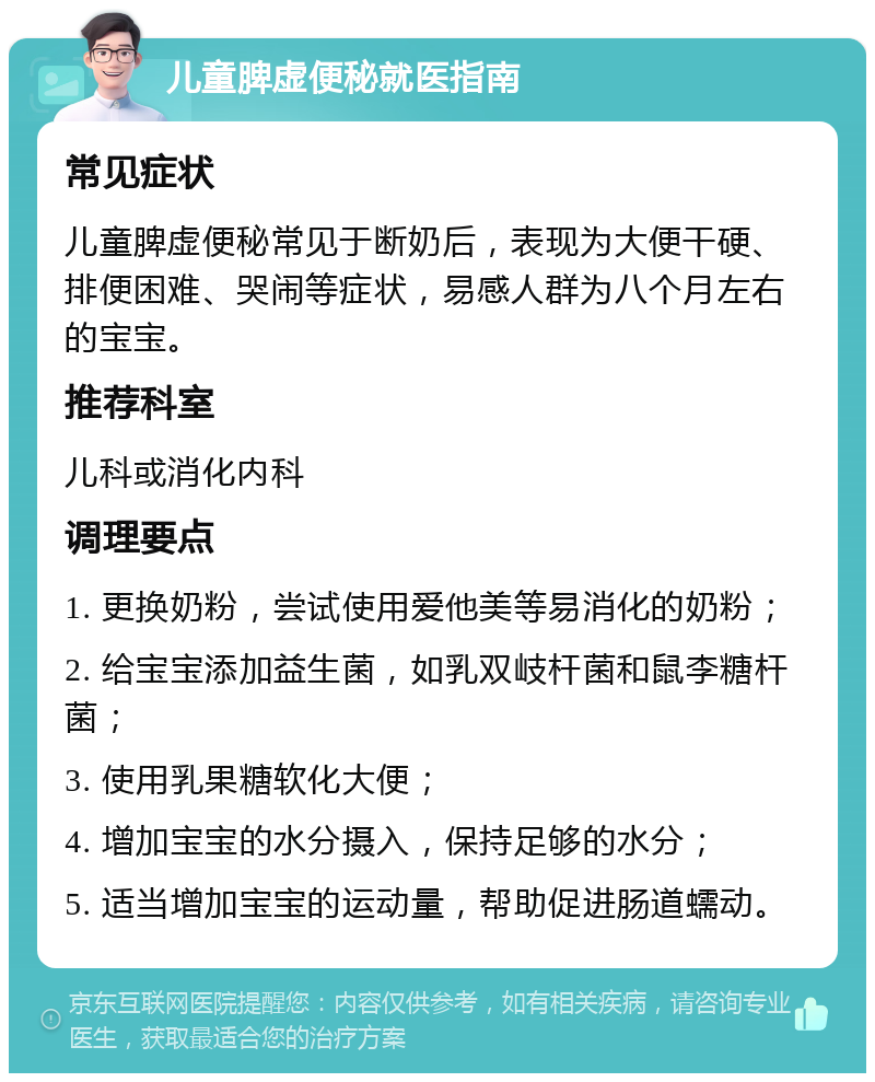 儿童脾虚便秘就医指南 常见症状 儿童脾虚便秘常见于断奶后，表现为大便干硬、排便困难、哭闹等症状，易感人群为八个月左右的宝宝。 推荐科室 儿科或消化内科 调理要点 1. 更换奶粉，尝试使用爱他美等易消化的奶粉； 2. 给宝宝添加益生菌，如乳双岐杆菌和鼠李糖杆菌； 3. 使用乳果糖软化大便； 4. 增加宝宝的水分摄入，保持足够的水分； 5. 适当增加宝宝的运动量，帮助促进肠道蠕动。