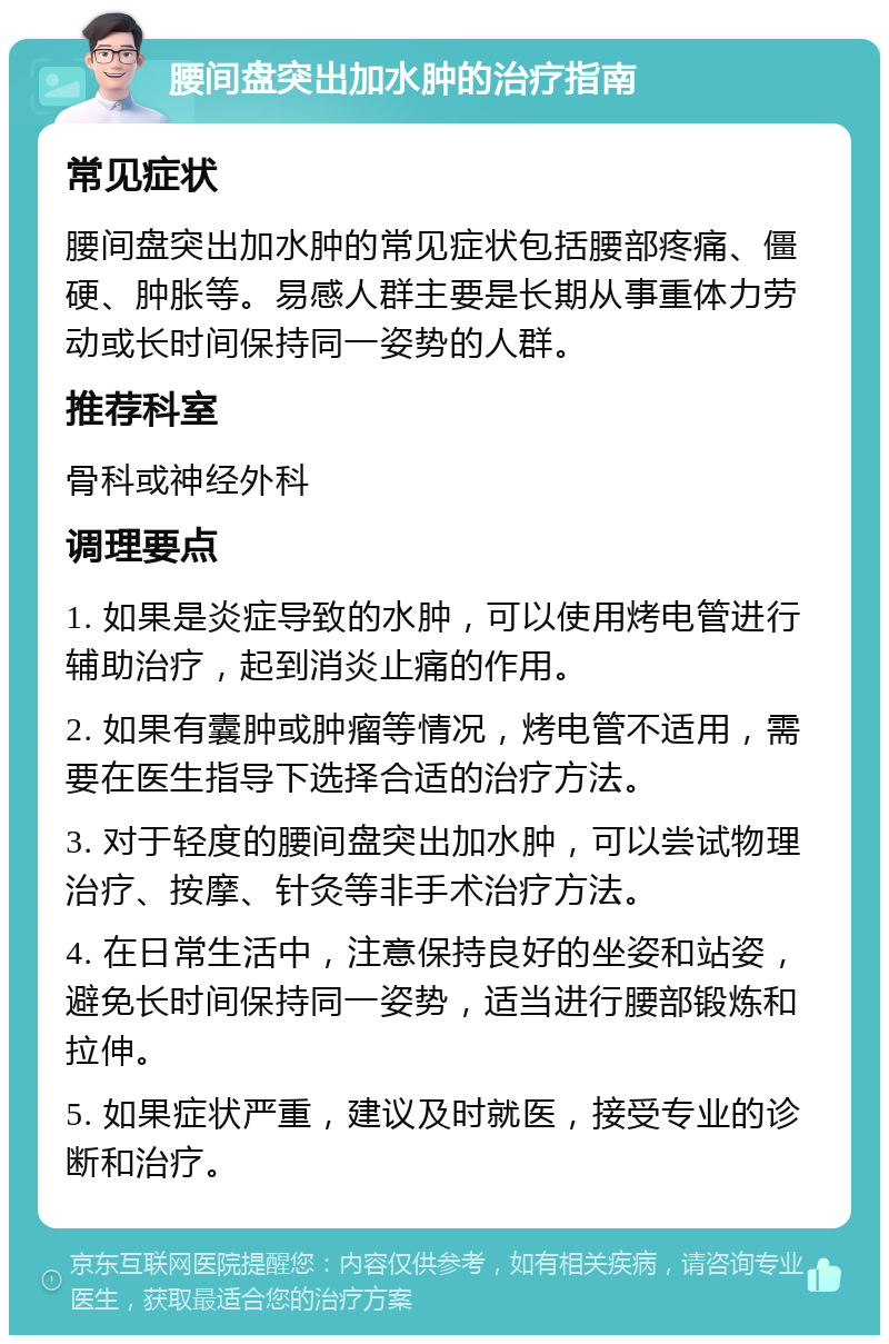 腰间盘突出加水肿的治疗指南 常见症状 腰间盘突出加水肿的常见症状包括腰部疼痛、僵硬、肿胀等。易感人群主要是长期从事重体力劳动或长时间保持同一姿势的人群。 推荐科室 骨科或神经外科 调理要点 1. 如果是炎症导致的水肿，可以使用烤电管进行辅助治疗，起到消炎止痛的作用。 2. 如果有囊肿或肿瘤等情况，烤电管不适用，需要在医生指导下选择合适的治疗方法。 3. 对于轻度的腰间盘突出加水肿，可以尝试物理治疗、按摩、针灸等非手术治疗方法。 4. 在日常生活中，注意保持良好的坐姿和站姿，避免长时间保持同一姿势，适当进行腰部锻炼和拉伸。 5. 如果症状严重，建议及时就医，接受专业的诊断和治疗。