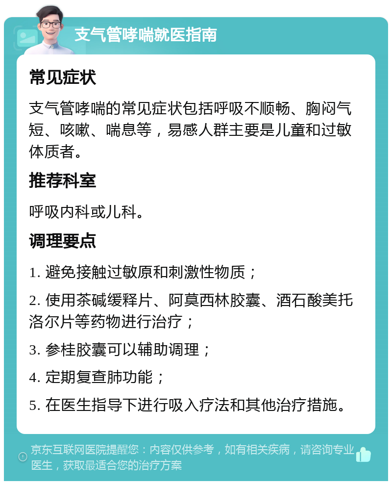 支气管哮喘就医指南 常见症状 支气管哮喘的常见症状包括呼吸不顺畅、胸闷气短、咳嗽、喘息等，易感人群主要是儿童和过敏体质者。 推荐科室 呼吸内科或儿科。 调理要点 1. 避免接触过敏原和刺激性物质； 2. 使用茶碱缓释片、阿莫西林胶囊、酒石酸美托洛尔片等药物进行治疗； 3. 参桂胶囊可以辅助调理； 4. 定期复查肺功能； 5. 在医生指导下进行吸入疗法和其他治疗措施。