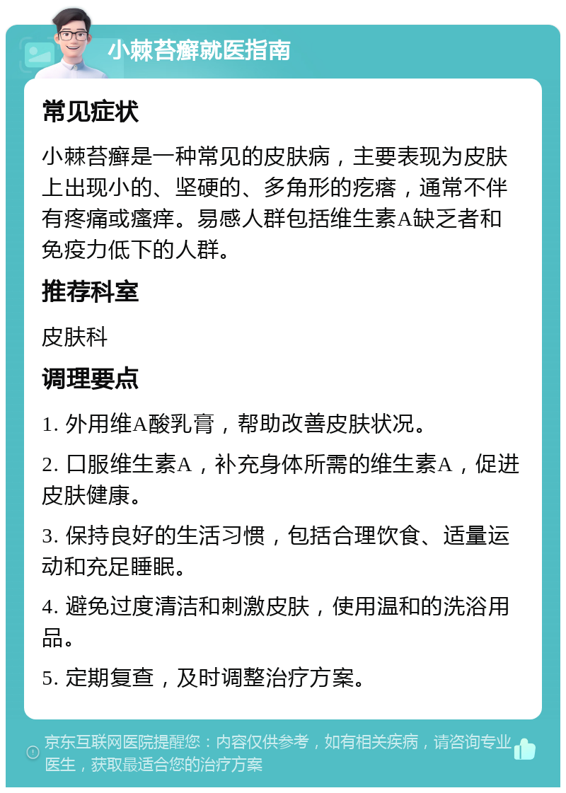 小棘苔癣就医指南 常见症状 小棘苔癣是一种常见的皮肤病，主要表现为皮肤上出现小的、坚硬的、多角形的疙瘩，通常不伴有疼痛或瘙痒。易感人群包括维生素A缺乏者和免疫力低下的人群。 推荐科室 皮肤科 调理要点 1. 外用维A酸乳膏，帮助改善皮肤状况。 2. 口服维生素A，补充身体所需的维生素A，促进皮肤健康。 3. 保持良好的生活习惯，包括合理饮食、适量运动和充足睡眠。 4. 避免过度清洁和刺激皮肤，使用温和的洗浴用品。 5. 定期复查，及时调整治疗方案。