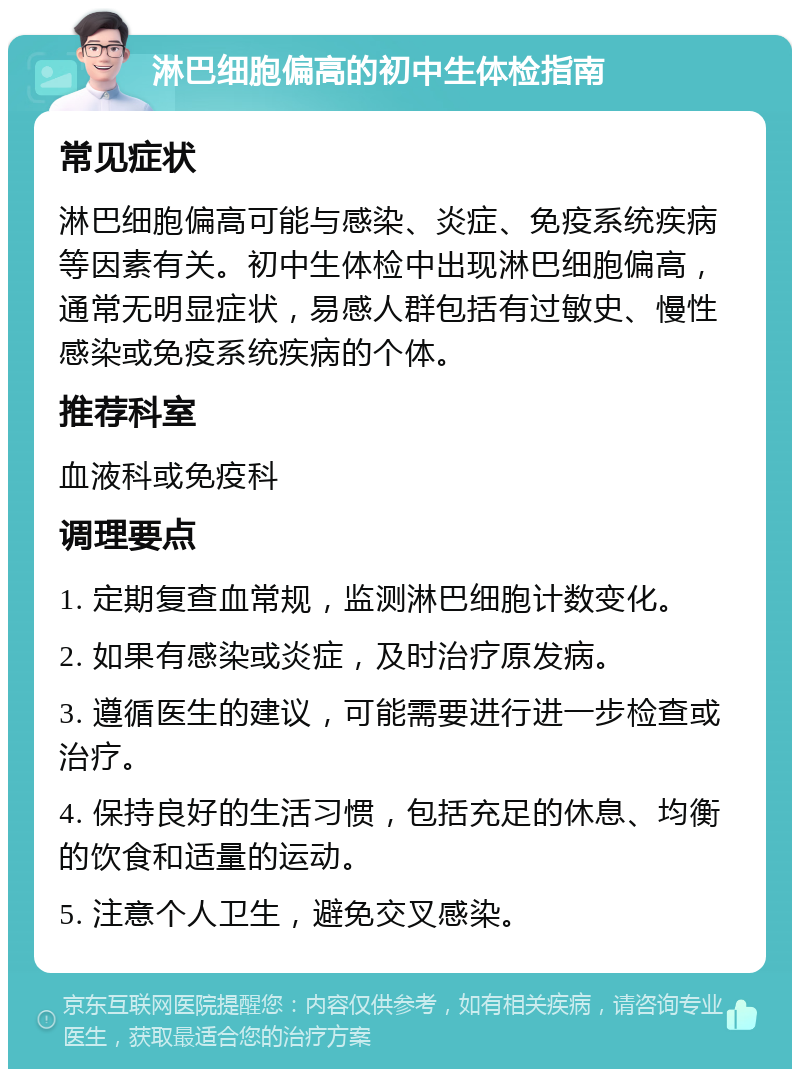 淋巴细胞偏高的初中生体检指南 常见症状 淋巴细胞偏高可能与感染、炎症、免疫系统疾病等因素有关。初中生体检中出现淋巴细胞偏高，通常无明显症状，易感人群包括有过敏史、慢性感染或免疫系统疾病的个体。 推荐科室 血液科或免疫科 调理要点 1. 定期复查血常规，监测淋巴细胞计数变化。 2. 如果有感染或炎症，及时治疗原发病。 3. 遵循医生的建议，可能需要进行进一步检查或治疗。 4. 保持良好的生活习惯，包括充足的休息、均衡的饮食和适量的运动。 5. 注意个人卫生，避免交叉感染。