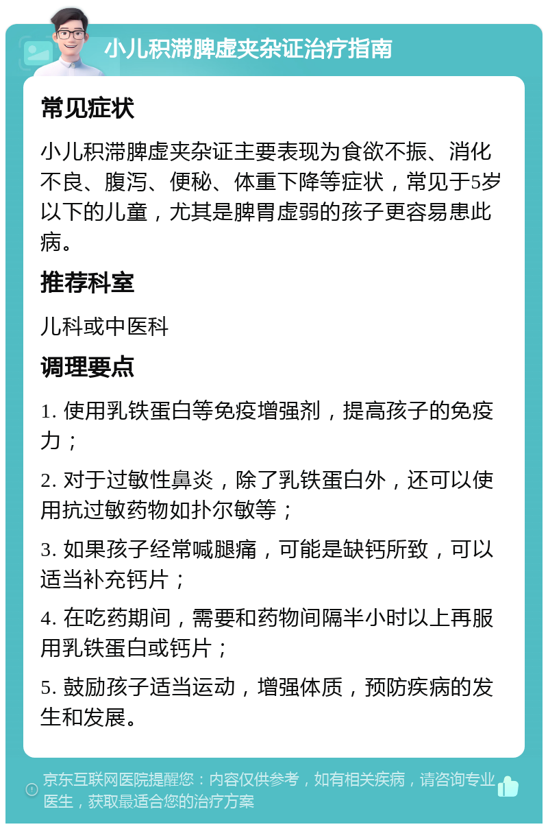 小儿积滞脾虚夹杂证治疗指南 常见症状 小儿积滞脾虚夹杂证主要表现为食欲不振、消化不良、腹泻、便秘、体重下降等症状，常见于5岁以下的儿童，尤其是脾胃虚弱的孩子更容易患此病。 推荐科室 儿科或中医科 调理要点 1. 使用乳铁蛋白等免疫增强剂，提高孩子的免疫力； 2. 对于过敏性鼻炎，除了乳铁蛋白外，还可以使用抗过敏药物如扑尔敏等； 3. 如果孩子经常喊腿痛，可能是缺钙所致，可以适当补充钙片； 4. 在吃药期间，需要和药物间隔半小时以上再服用乳铁蛋白或钙片； 5. 鼓励孩子适当运动，增强体质，预防疾病的发生和发展。