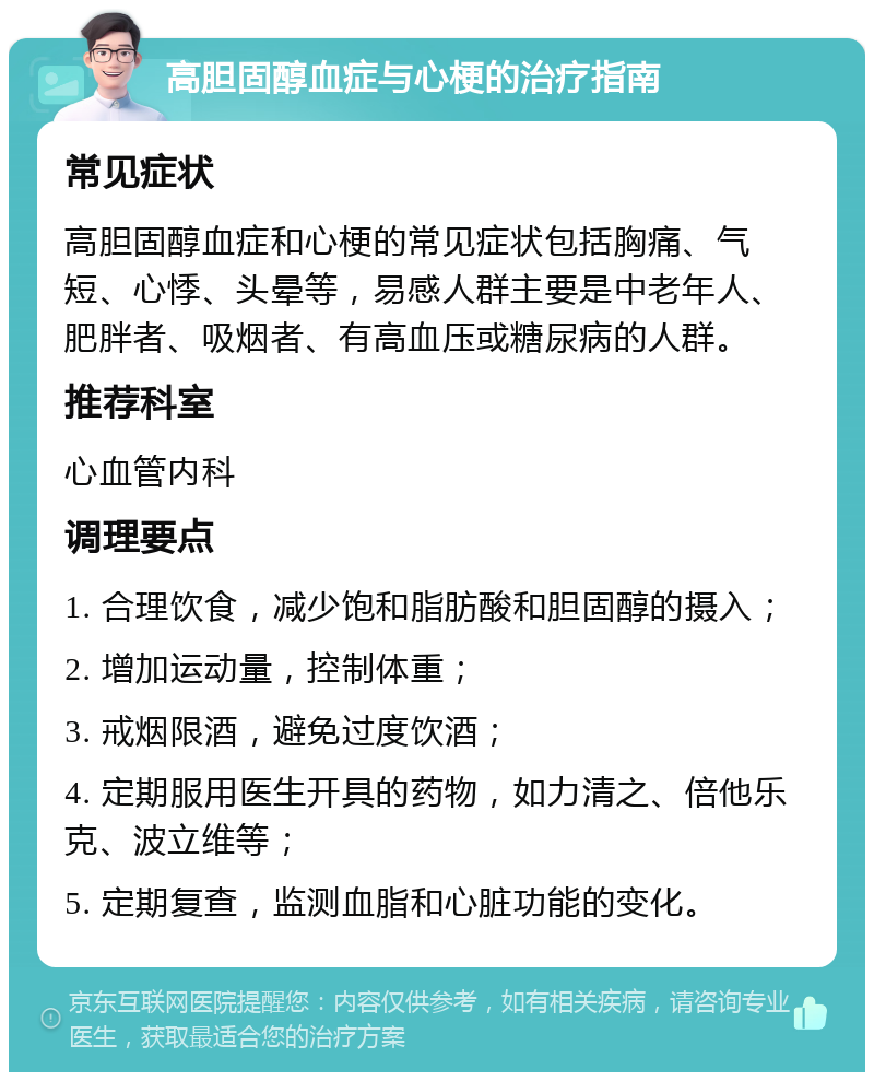 高胆固醇血症与心梗的治疗指南 常见症状 高胆固醇血症和心梗的常见症状包括胸痛、气短、心悸、头晕等，易感人群主要是中老年人、肥胖者、吸烟者、有高血压或糖尿病的人群。 推荐科室 心血管内科 调理要点 1. 合理饮食，减少饱和脂肪酸和胆固醇的摄入； 2. 增加运动量，控制体重； 3. 戒烟限酒，避免过度饮酒； 4. 定期服用医生开具的药物，如力清之、倍他乐克、波立维等； 5. 定期复查，监测血脂和心脏功能的变化。