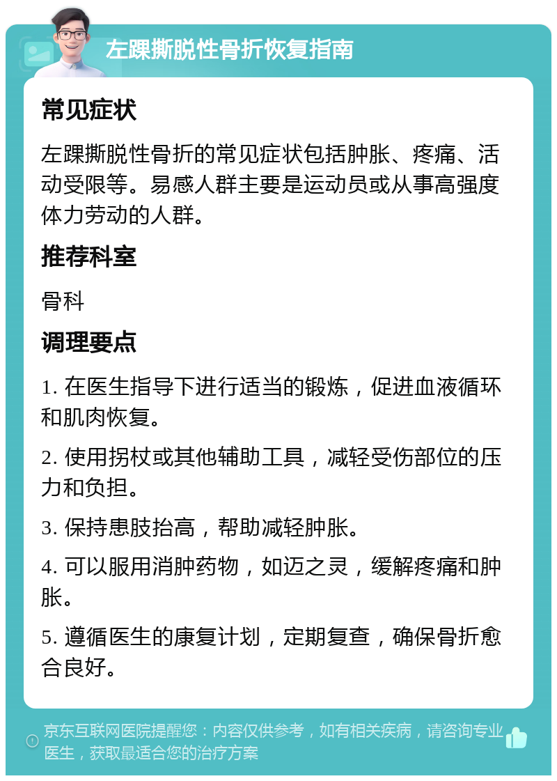 左踝撕脱性骨折恢复指南 常见症状 左踝撕脱性骨折的常见症状包括肿胀、疼痛、活动受限等。易感人群主要是运动员或从事高强度体力劳动的人群。 推荐科室 骨科 调理要点 1. 在医生指导下进行适当的锻炼，促进血液循环和肌肉恢复。 2. 使用拐杖或其他辅助工具，减轻受伤部位的压力和负担。 3. 保持患肢抬高，帮助减轻肿胀。 4. 可以服用消肿药物，如迈之灵，缓解疼痛和肿胀。 5. 遵循医生的康复计划，定期复查，确保骨折愈合良好。