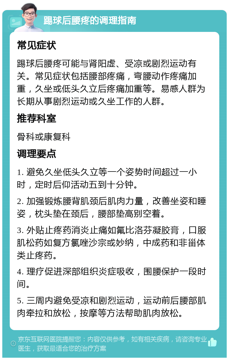 踢球后腰疼的调理指南 常见症状 踢球后腰疼可能与肾阳虚、受凉或剧烈运动有关。常见症状包括腰部疼痛，弯腰动作疼痛加重，久坐或低头久立后疼痛加重等。易感人群为长期从事剧烈运动或久坐工作的人群。 推荐科室 骨科或康复科 调理要点 1. 避免久坐低头久立等一个姿势时间超过一小时，定时后仰活动五到十分钟。 2. 加强锻炼腰背肌颈后肌肉力量，改善坐姿和睡姿，枕头垫在颈后，腰部垫高别空着。 3. 外贴止疼药消炎止痛如氟比洛芬凝胶膏，口服肌松药如复方氯唑沙宗或妙纳，中成药和非甾体类止疼药。 4. 理疗促进深部组织炎症吸收，围腰保护一段时间。 5. 三周内避免受凉和剧烈运动，运动前后腰部肌肉牵拉和放松，按摩等方法帮助肌肉放松。