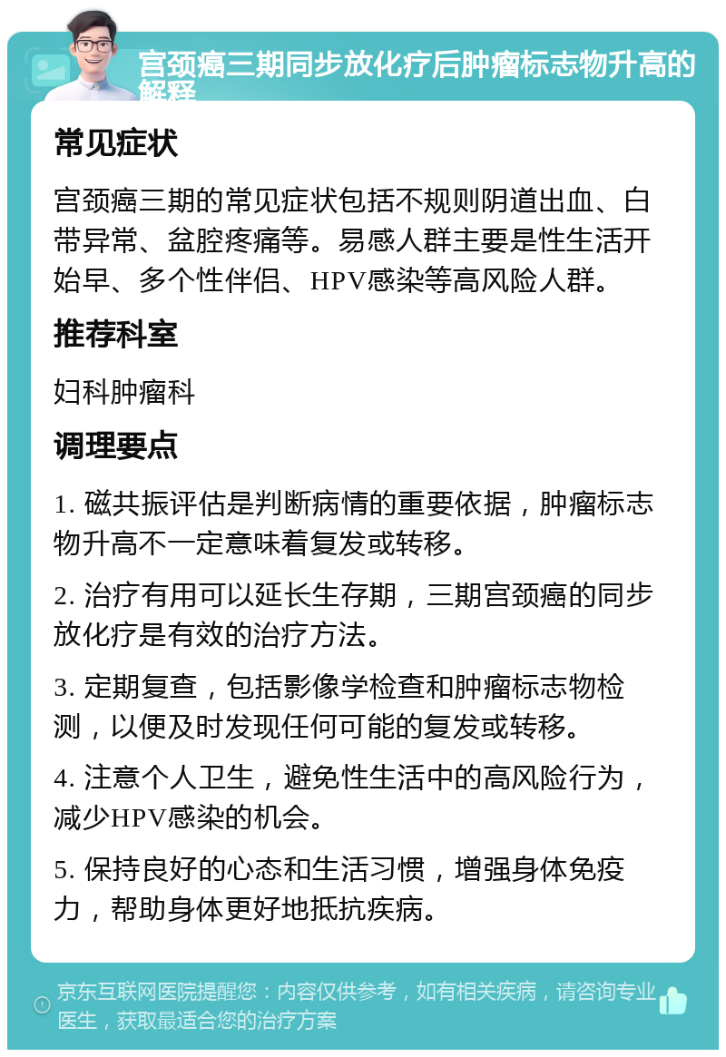 宫颈癌三期同步放化疗后肿瘤标志物升高的解释 常见症状 宫颈癌三期的常见症状包括不规则阴道出血、白带异常、盆腔疼痛等。易感人群主要是性生活开始早、多个性伴侣、HPV感染等高风险人群。 推荐科室 妇科肿瘤科 调理要点 1. 磁共振评估是判断病情的重要依据，肿瘤标志物升高不一定意味着复发或转移。 2. 治疗有用可以延长生存期，三期宫颈癌的同步放化疗是有效的治疗方法。 3. 定期复查，包括影像学检查和肿瘤标志物检测，以便及时发现任何可能的复发或转移。 4. 注意个人卫生，避免性生活中的高风险行为，减少HPV感染的机会。 5. 保持良好的心态和生活习惯，增强身体免疫力，帮助身体更好地抵抗疾病。