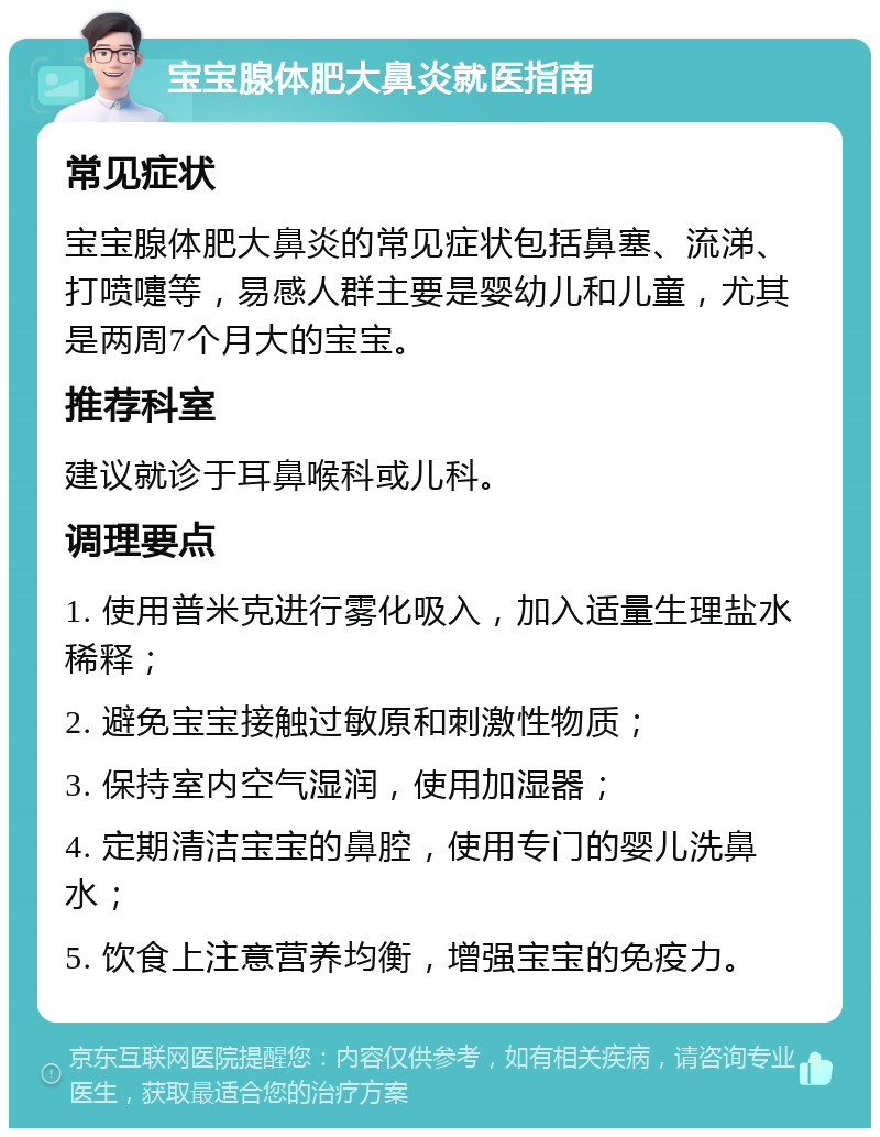 宝宝腺体肥大鼻炎就医指南 常见症状 宝宝腺体肥大鼻炎的常见症状包括鼻塞、流涕、打喷嚏等，易感人群主要是婴幼儿和儿童，尤其是两周7个月大的宝宝。 推荐科室 建议就诊于耳鼻喉科或儿科。 调理要点 1. 使用普米克进行雾化吸入，加入适量生理盐水稀释； 2. 避免宝宝接触过敏原和刺激性物质； 3. 保持室内空气湿润，使用加湿器； 4. 定期清洁宝宝的鼻腔，使用专门的婴儿洗鼻水； 5. 饮食上注意营养均衡，增强宝宝的免疫力。