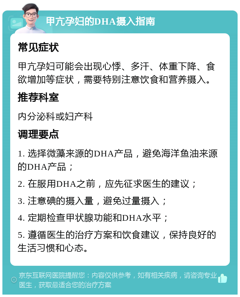 甲亢孕妇的DHA摄入指南 常见症状 甲亢孕妇可能会出现心悸、多汗、体重下降、食欲增加等症状，需要特别注意饮食和营养摄入。 推荐科室 内分泌科或妇产科 调理要点 1. 选择微藻来源的DHA产品，避免海洋鱼油来源的DHA产品； 2. 在服用DHA之前，应先征求医生的建议； 3. 注意碘的摄入量，避免过量摄入； 4. 定期检查甲状腺功能和DHA水平； 5. 遵循医生的治疗方案和饮食建议，保持良好的生活习惯和心态。