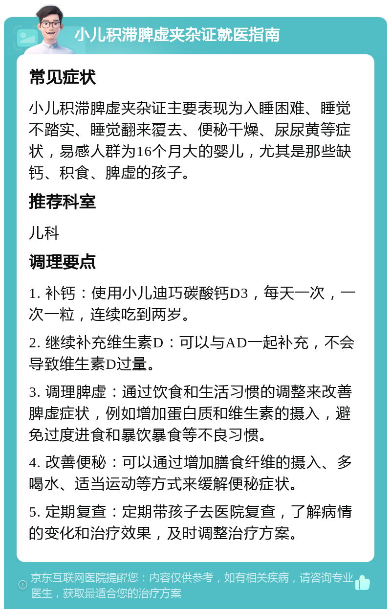 小儿积滞脾虚夹杂证就医指南 常见症状 小儿积滞脾虚夹杂证主要表现为入睡困难、睡觉不踏实、睡觉翻来覆去、便秘干燥、尿尿黄等症状，易感人群为16个月大的婴儿，尤其是那些缺钙、积食、脾虚的孩子。 推荐科室 儿科 调理要点 1. 补钙：使用小儿迪巧碳酸钙D3，每天一次，一次一粒，连续吃到两岁。 2. 继续补充维生素D：可以与AD一起补充，不会导致维生素D过量。 3. 调理脾虚：通过饮食和生活习惯的调整来改善脾虚症状，例如增加蛋白质和维生素的摄入，避免过度进食和暴饮暴食等不良习惯。 4. 改善便秘：可以通过增加膳食纤维的摄入、多喝水、适当运动等方式来缓解便秘症状。 5. 定期复查：定期带孩子去医院复查，了解病情的变化和治疗效果，及时调整治疗方案。