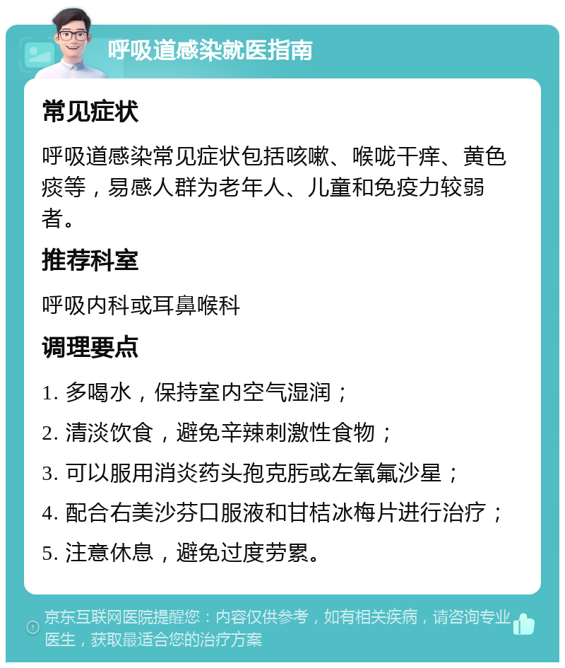 呼吸道感染就医指南 常见症状 呼吸道感染常见症状包括咳嗽、喉咙干痒、黄色痰等，易感人群为老年人、儿童和免疫力较弱者。 推荐科室 呼吸内科或耳鼻喉科 调理要点 1. 多喝水，保持室内空气湿润； 2. 清淡饮食，避免辛辣刺激性食物； 3. 可以服用消炎药头孢克肟或左氧氟沙星； 4. 配合右美沙芬口服液和甘桔冰梅片进行治疗； 5. 注意休息，避免过度劳累。