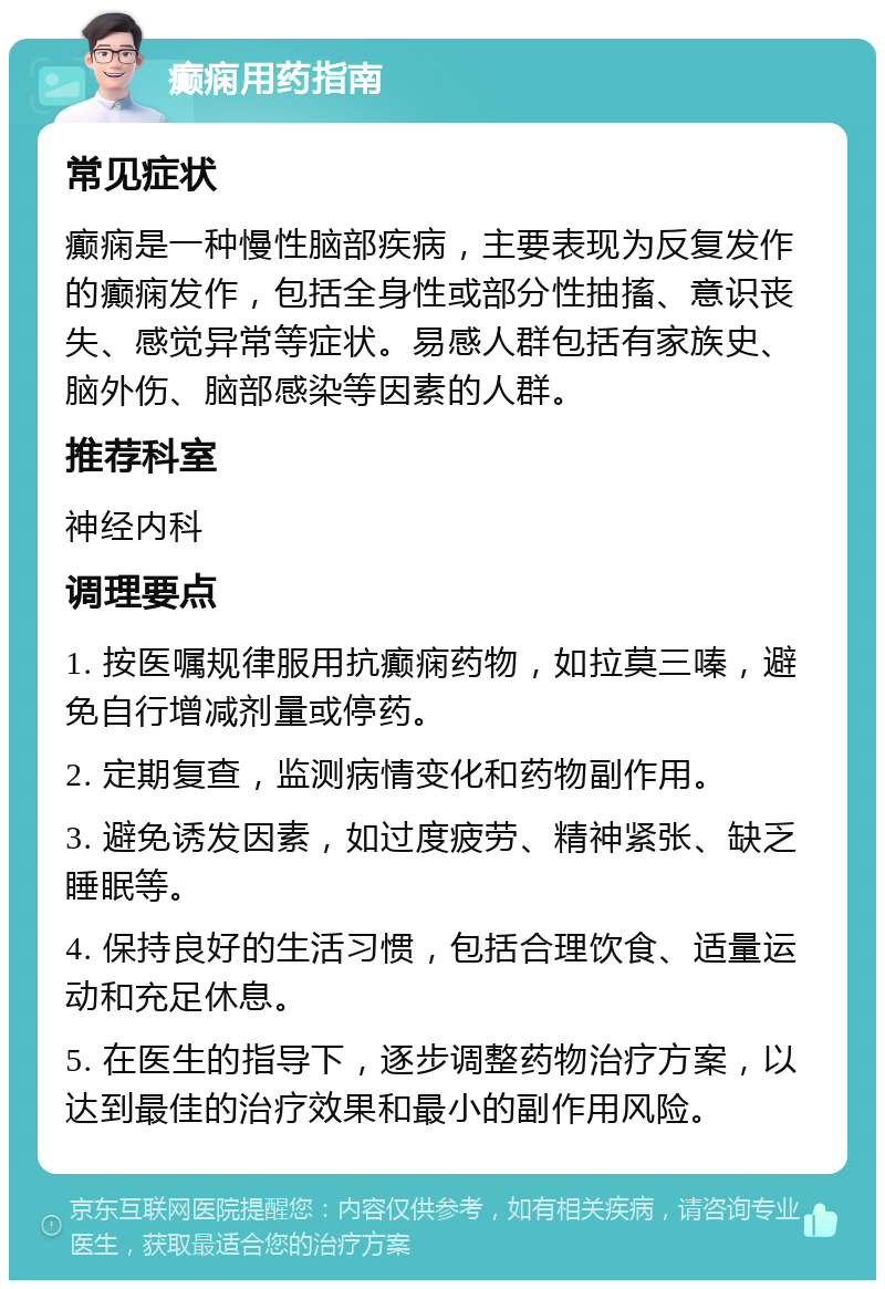 癫痫用药指南 常见症状 癫痫是一种慢性脑部疾病，主要表现为反复发作的癫痫发作，包括全身性或部分性抽搐、意识丧失、感觉异常等症状。易感人群包括有家族史、脑外伤、脑部感染等因素的人群。 推荐科室 神经内科 调理要点 1. 按医嘱规律服用抗癫痫药物，如拉莫三嗪，避免自行增减剂量或停药。 2. 定期复查，监测病情变化和药物副作用。 3. 避免诱发因素，如过度疲劳、精神紧张、缺乏睡眠等。 4. 保持良好的生活习惯，包括合理饮食、适量运动和充足休息。 5. 在医生的指导下，逐步调整药物治疗方案，以达到最佳的治疗效果和最小的副作用风险。