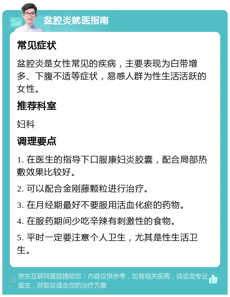 盆腔炎就医指南 常见症状 盆腔炎是女性常见的疾病，主要表现为白带增多、下腹不适等症状，易感人群为性生活活跃的女性。 推荐科室 妇科 调理要点 1. 在医生的指导下口服康妇炎胶囊，配合局部热敷效果比较好。 2. 可以配合金刚藤颗粒进行治疗。 3. 在月经期最好不要服用活血化瘀的药物。 4. 在服药期间少吃辛辣有刺激性的食物。 5. 平时一定要注意个人卫生，尤其是性生活卫生。