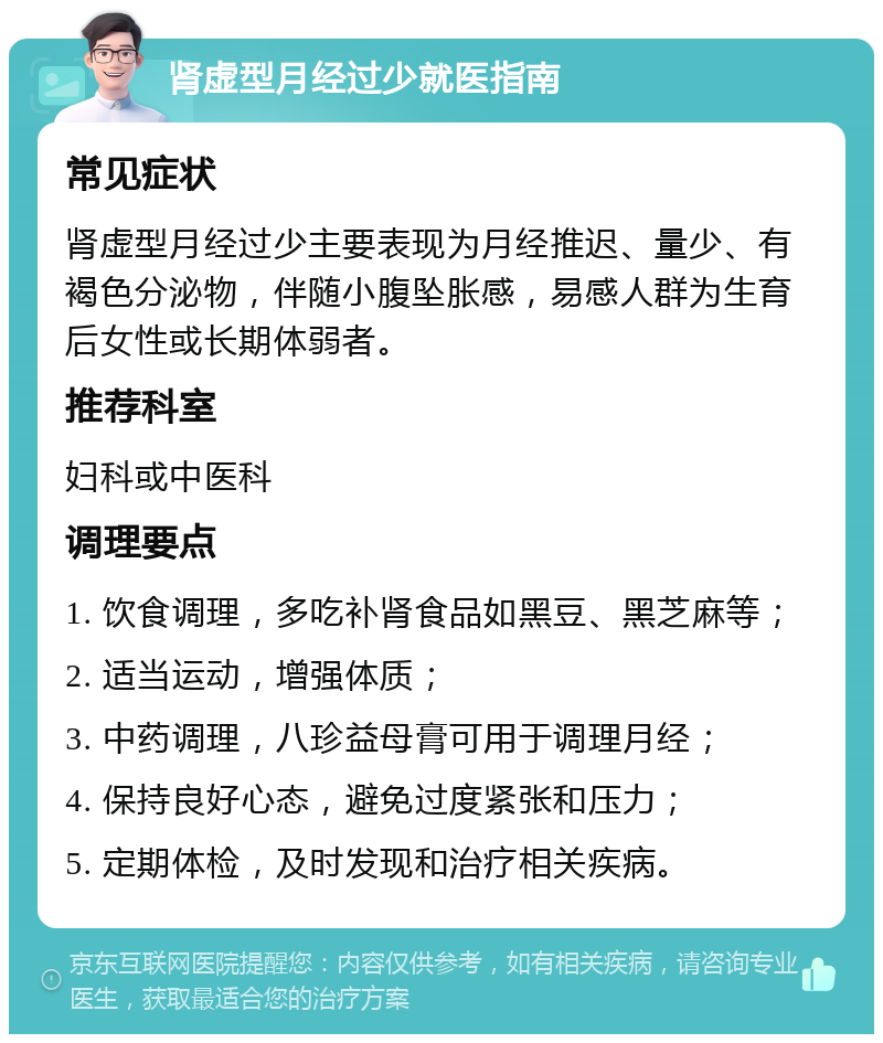 肾虚型月经过少就医指南 常见症状 肾虚型月经过少主要表现为月经推迟、量少、有褐色分泌物，伴随小腹坠胀感，易感人群为生育后女性或长期体弱者。 推荐科室 妇科或中医科 调理要点 1. 饮食调理，多吃补肾食品如黑豆、黑芝麻等； 2. 适当运动，增强体质； 3. 中药调理，八珍益母膏可用于调理月经； 4. 保持良好心态，避免过度紧张和压力； 5. 定期体检，及时发现和治疗相关疾病。