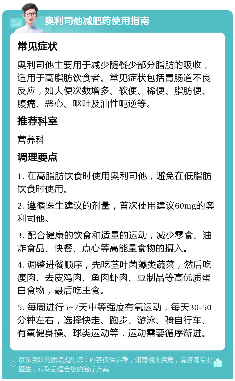 奥利司他减肥药使用指南 常见症状 奥利司他主要用于减少随餐少部分脂肪的吸收，适用于高脂肪饮食者。常见症状包括胃肠道不良反应，如大便次数增多、软便、稀便、脂肪便、腹痛、恶心、呕吐及油性呃逆等。 推荐科室 营养科 调理要点 1. 在高脂肪饮食时使用奥利司他，避免在低脂肪饮食时使用。 2. 遵循医生建议的剂量，首次使用建议60mg的奥利司他。 3. 配合健康的饮食和适量的运动，减少零食、油炸食品、快餐、点心等高能量食物的摄入。 4. 调整进餐顺序，先吃茎叶菌藻类蔬菜，然后吃瘦肉、去皮鸡肉、鱼肉虾肉、豆制品等高优质蛋白食物，最后吃主食。 5. 每周进行5~7天中等强度有氧运动，每天30-50分钟左右，选择快走、跑步、游泳、骑自行车、有氧健身操、球类运动等，运动需要循序渐进。