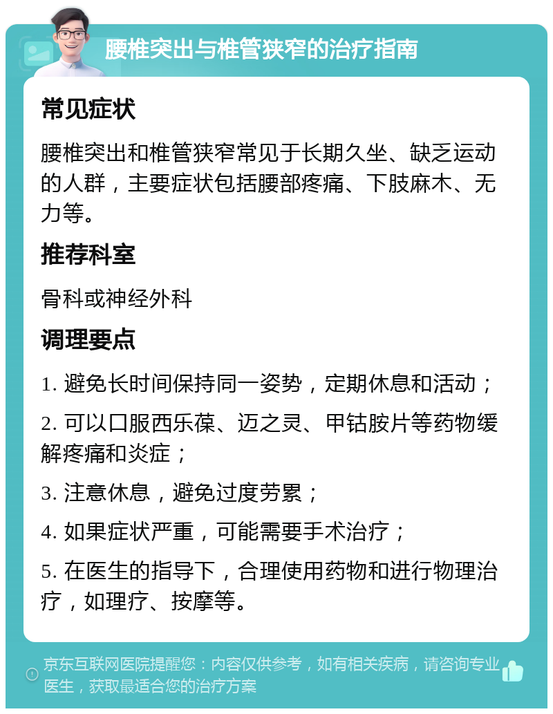 腰椎突出与椎管狭窄的治疗指南 常见症状 腰椎突出和椎管狭窄常见于长期久坐、缺乏运动的人群，主要症状包括腰部疼痛、下肢麻木、无力等。 推荐科室 骨科或神经外科 调理要点 1. 避免长时间保持同一姿势，定期休息和活动； 2. 可以口服西乐葆、迈之灵、甲钴胺片等药物缓解疼痛和炎症； 3. 注意休息，避免过度劳累； 4. 如果症状严重，可能需要手术治疗； 5. 在医生的指导下，合理使用药物和进行物理治疗，如理疗、按摩等。