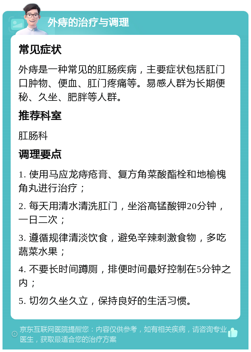 外痔的治疗与调理 常见症状 外痔是一种常见的肛肠疾病，主要症状包括肛门口肿物、便血、肛门疼痛等。易感人群为长期便秘、久坐、肥胖等人群。 推荐科室 肛肠科 调理要点 1. 使用马应龙痔疮膏、复方角菜酸酯栓和地榆槐角丸进行治疗； 2. 每天用清水清洗肛门，坐浴高锰酸钾20分钟，一日二次； 3. 遵循规律清淡饮食，避免辛辣刺激食物，多吃蔬菜水果； 4. 不要长时间蹲厕，排便时间最好控制在5分钟之内； 5. 切勿久坐久立，保持良好的生活习惯。