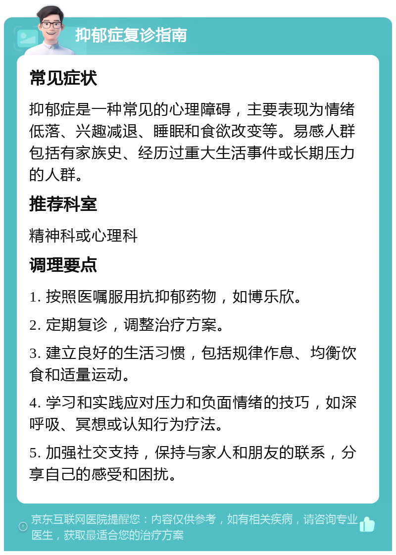 抑郁症复诊指南 常见症状 抑郁症是一种常见的心理障碍，主要表现为情绪低落、兴趣减退、睡眠和食欲改变等。易感人群包括有家族史、经历过重大生活事件或长期压力的人群。 推荐科室 精神科或心理科 调理要点 1. 按照医嘱服用抗抑郁药物，如博乐欣。 2. 定期复诊，调整治疗方案。 3. 建立良好的生活习惯，包括规律作息、均衡饮食和适量运动。 4. 学习和实践应对压力和负面情绪的技巧，如深呼吸、冥想或认知行为疗法。 5. 加强社交支持，保持与家人和朋友的联系，分享自己的感受和困扰。