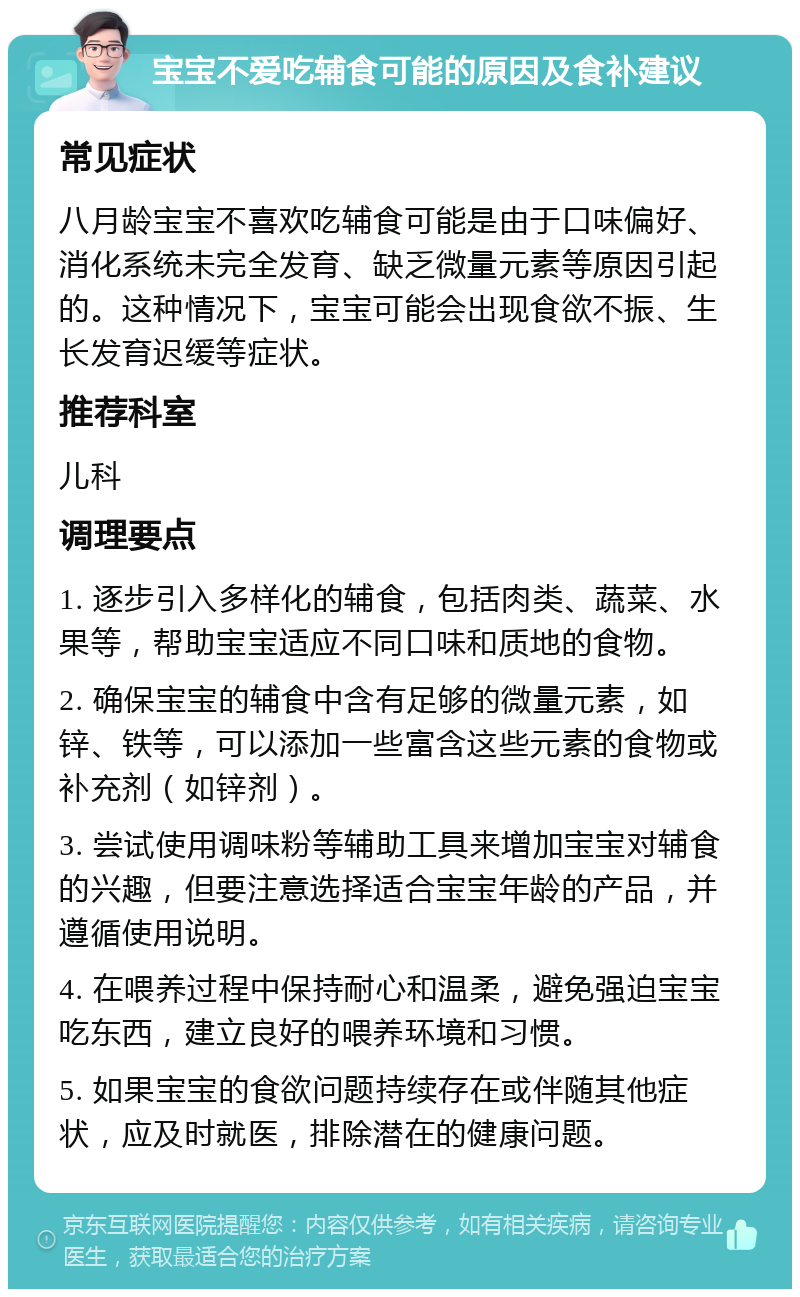 宝宝不爱吃辅食可能的原因及食补建议 常见症状 八月龄宝宝不喜欢吃辅食可能是由于口味偏好、消化系统未完全发育、缺乏微量元素等原因引起的。这种情况下，宝宝可能会出现食欲不振、生长发育迟缓等症状。 推荐科室 儿科 调理要点 1. 逐步引入多样化的辅食，包括肉类、蔬菜、水果等，帮助宝宝适应不同口味和质地的食物。 2. 确保宝宝的辅食中含有足够的微量元素，如锌、铁等，可以添加一些富含这些元素的食物或补充剂（如锌剂）。 3. 尝试使用调味粉等辅助工具来增加宝宝对辅食的兴趣，但要注意选择适合宝宝年龄的产品，并遵循使用说明。 4. 在喂养过程中保持耐心和温柔，避免强迫宝宝吃东西，建立良好的喂养环境和习惯。 5. 如果宝宝的食欲问题持续存在或伴随其他症状，应及时就医，排除潜在的健康问题。