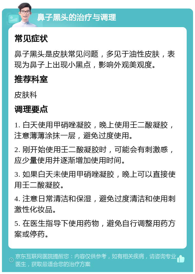 鼻子黑头的治疗与调理 常见症状 鼻子黑头是皮肤常见问题，多见于油性皮肤，表现为鼻子上出现小黑点，影响外观美观度。 推荐科室 皮肤科 调理要点 1. 白天使用甲硝唑凝胶，晚上使用壬二酸凝胶，注意薄薄涂抹一层，避免过度使用。 2. 刚开始使用壬二酸凝胶时，可能会有刺激感，应少量使用并逐渐增加使用时间。 3. 如果白天未使用甲硝唑凝胶，晚上可以直接使用壬二酸凝胶。 4. 注意日常清洁和保湿，避免过度清洁和使用刺激性化妆品。 5. 在医生指导下使用药物，避免自行调整用药方案或停药。