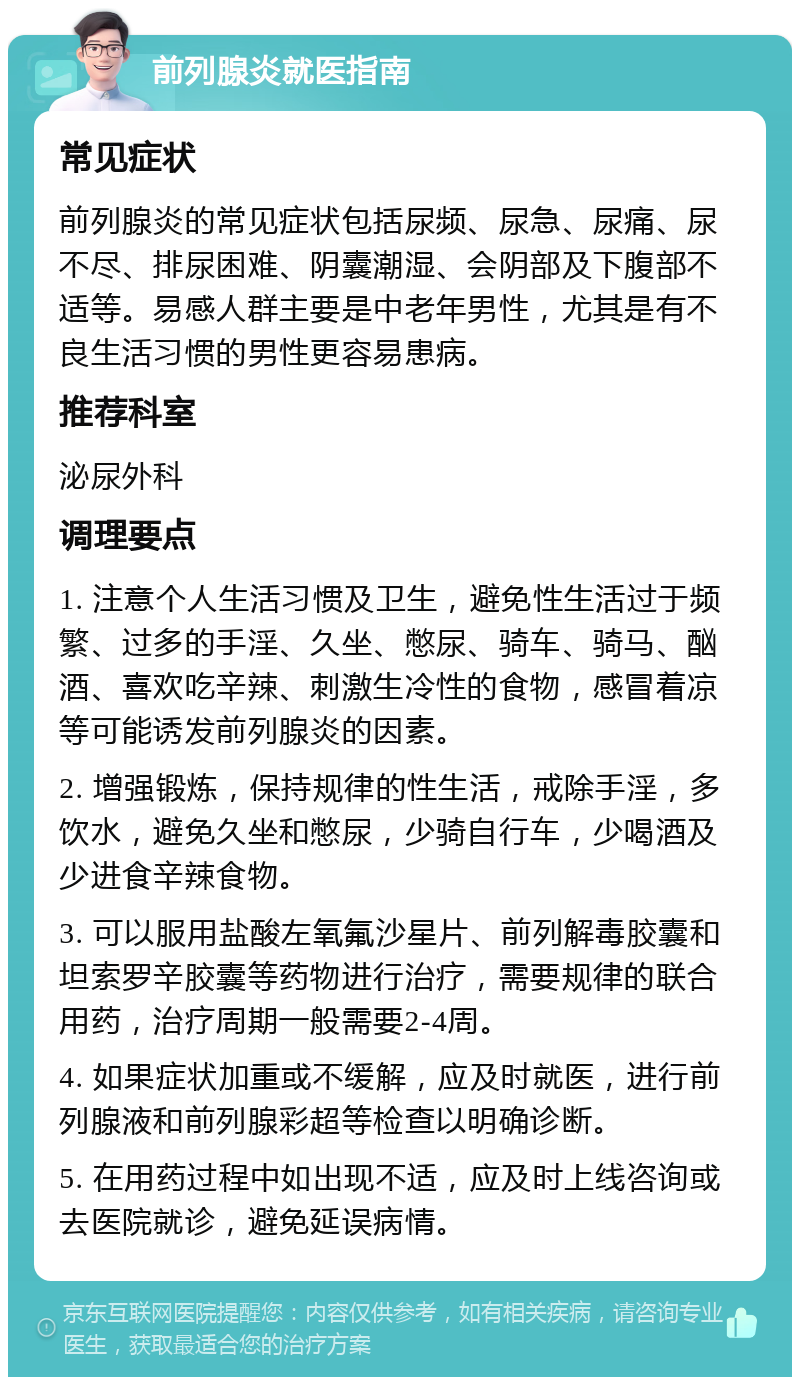 前列腺炎就医指南 常见症状 前列腺炎的常见症状包括尿频、尿急、尿痛、尿不尽、排尿困难、阴囊潮湿、会阴部及下腹部不适等。易感人群主要是中老年男性，尤其是有不良生活习惯的男性更容易患病。 推荐科室 泌尿外科 调理要点 1. 注意个人生活习惯及卫生，避免性生活过于频繁、过多的手淫、久坐、憋尿、骑车、骑马、酗酒、喜欢吃辛辣、刺激生冷性的食物，感冒着凉等可能诱发前列腺炎的因素。 2. 增强锻炼，保持规律的性生活，戒除手淫，多饮水，避免久坐和憋尿，少骑自行车，少喝酒及少进食辛辣食物。 3. 可以服用盐酸左氧氟沙星片、前列解毒胶囊和坦索罗辛胶囊等药物进行治疗，需要规律的联合用药，治疗周期一般需要2-4周。 4. 如果症状加重或不缓解，应及时就医，进行前列腺液和前列腺彩超等检查以明确诊断。 5. 在用药过程中如出现不适，应及时上线咨询或去医院就诊，避免延误病情。