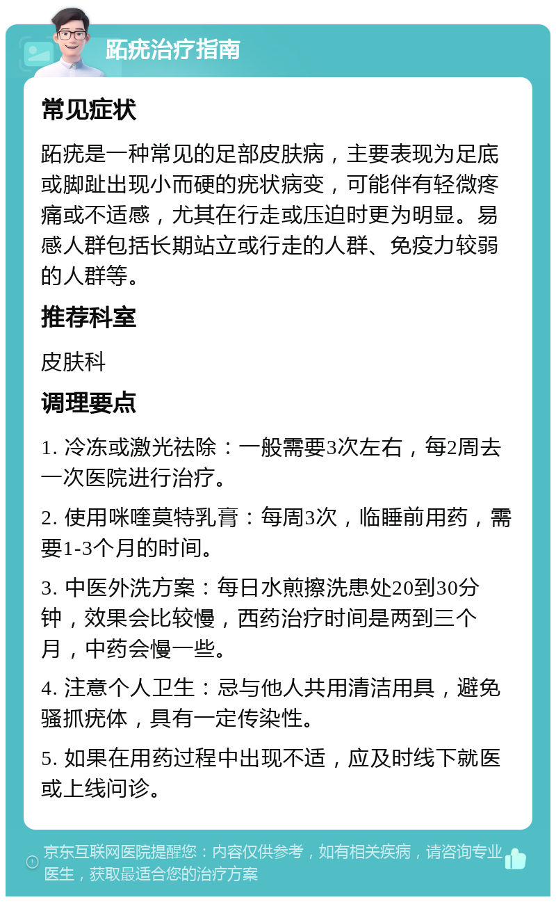 跖疣治疗指南 常见症状 跖疣是一种常见的足部皮肤病，主要表现为足底或脚趾出现小而硬的疣状病变，可能伴有轻微疼痛或不适感，尤其在行走或压迫时更为明显。易感人群包括长期站立或行走的人群、免疫力较弱的人群等。 推荐科室 皮肤科 调理要点 1. 冷冻或激光祛除：一般需要3次左右，每2周去一次医院进行治疗。 2. 使用咪喹莫特乳膏：每周3次，临睡前用药，需要1-3个月的时间。 3. 中医外洗方案：每日水煎擦洗患处20到30分钟，效果会比较慢，西药治疗时间是两到三个月，中药会慢一些。 4. 注意个人卫生：忌与他人共用清洁用具，避免骚抓疣体，具有一定传染性。 5. 如果在用药过程中出现不适，应及时线下就医或上线问诊。