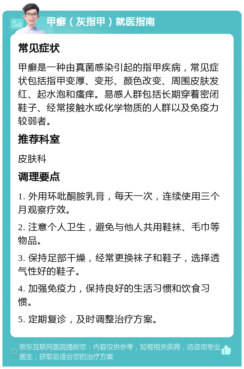 甲癣（灰指甲）就医指南 常见症状 甲癣是一种由真菌感染引起的指甲疾病，常见症状包括指甲变厚、变形、颜色改变、周围皮肤发红、起水泡和瘙痒。易感人群包括长期穿着密闭鞋子、经常接触水或化学物质的人群以及免疫力较弱者。 推荐科室 皮肤科 调理要点 1. 外用环吡酮胺乳膏，每天一次，连续使用三个月观察疗效。 2. 注意个人卫生，避免与他人共用鞋袜、毛巾等物品。 3. 保持足部干燥，经常更换袜子和鞋子，选择透气性好的鞋子。 4. 加强免疫力，保持良好的生活习惯和饮食习惯。 5. 定期复诊，及时调整治疗方案。