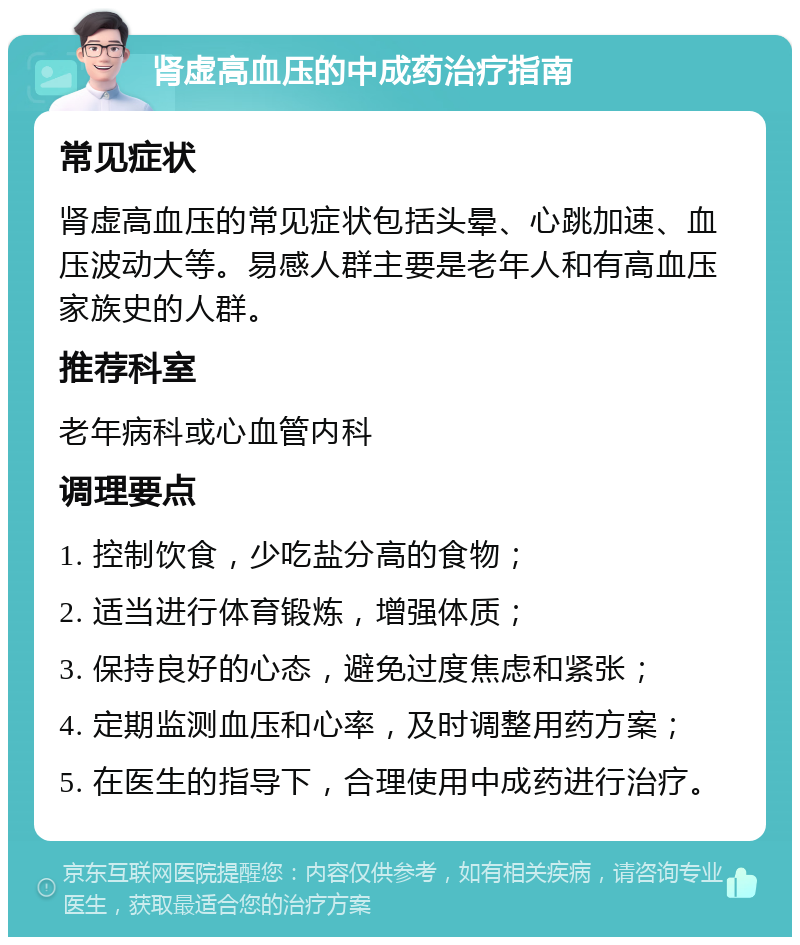 肾虚高血压的中成药治疗指南 常见症状 肾虚高血压的常见症状包括头晕、心跳加速、血压波动大等。易感人群主要是老年人和有高血压家族史的人群。 推荐科室 老年病科或心血管内科 调理要点 1. 控制饮食，少吃盐分高的食物； 2. 适当进行体育锻炼，增强体质； 3. 保持良好的心态，避免过度焦虑和紧张； 4. 定期监测血压和心率，及时调整用药方案； 5. 在医生的指导下，合理使用中成药进行治疗。