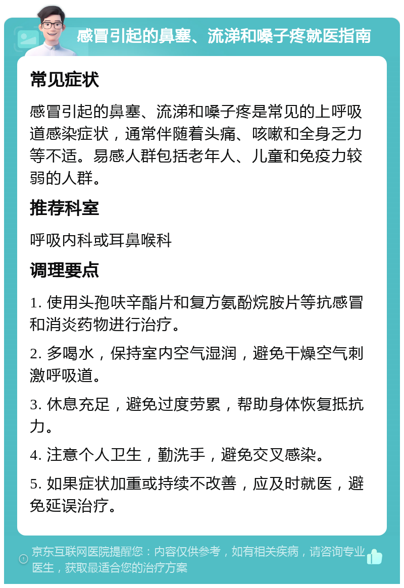 感冒引起的鼻塞、流涕和嗓子疼就医指南 常见症状 感冒引起的鼻塞、流涕和嗓子疼是常见的上呼吸道感染症状，通常伴随着头痛、咳嗽和全身乏力等不适。易感人群包括老年人、儿童和免疫力较弱的人群。 推荐科室 呼吸内科或耳鼻喉科 调理要点 1. 使用头孢呋辛酯片和复方氨酚烷胺片等抗感冒和消炎药物进行治疗。 2. 多喝水，保持室内空气湿润，避免干燥空气刺激呼吸道。 3. 休息充足，避免过度劳累，帮助身体恢复抵抗力。 4. 注意个人卫生，勤洗手，避免交叉感染。 5. 如果症状加重或持续不改善，应及时就医，避免延误治疗。