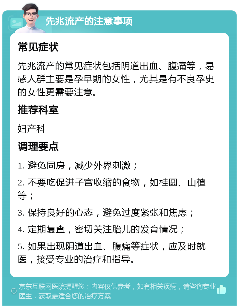 先兆流产的注意事项 常见症状 先兆流产的常见症状包括阴道出血、腹痛等，易感人群主要是孕早期的女性，尤其是有不良孕史的女性更需要注意。 推荐科室 妇产科 调理要点 1. 避免同房，减少外界刺激； 2. 不要吃促进子宫收缩的食物，如桂圆、山楂等； 3. 保持良好的心态，避免过度紧张和焦虑； 4. 定期复查，密切关注胎儿的发育情况； 5. 如果出现阴道出血、腹痛等症状，应及时就医，接受专业的治疗和指导。