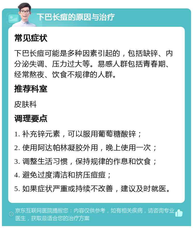 下巴长痘的原因与治疗 常见症状 下巴长痘可能是多种因素引起的，包括缺锌、内分泌失调、压力过大等。易感人群包括青春期、经常熬夜、饮食不规律的人群。 推荐科室 皮肤科 调理要点 1. 补充锌元素，可以服用葡萄糖酸锌； 2. 使用阿达帕林凝胶外用，晚上使用一次； 3. 调整生活习惯，保持规律的作息和饮食； 4. 避免过度清洁和挤压痘痘； 5. 如果症状严重或持续不改善，建议及时就医。