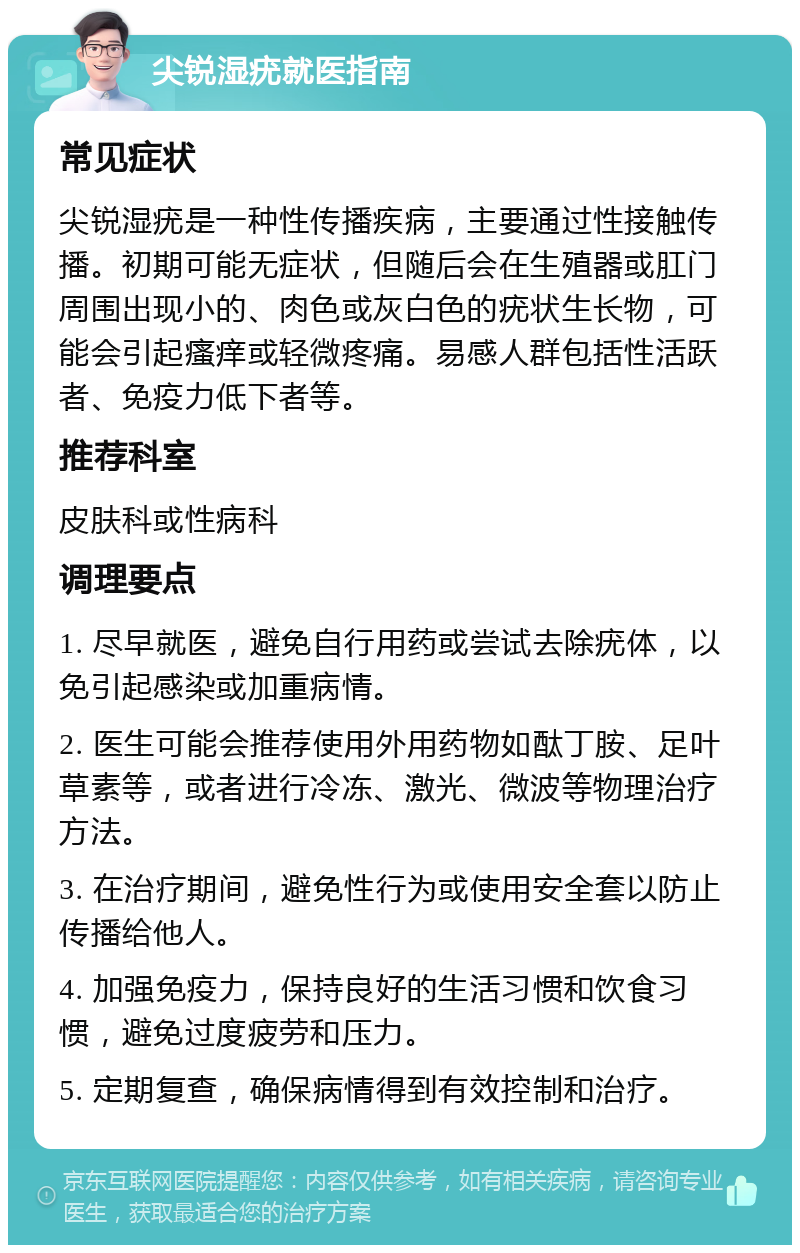 尖锐湿疣就医指南 常见症状 尖锐湿疣是一种性传播疾病，主要通过性接触传播。初期可能无症状，但随后会在生殖器或肛门周围出现小的、肉色或灰白色的疣状生长物，可能会引起瘙痒或轻微疼痛。易感人群包括性活跃者、免疫力低下者等。 推荐科室 皮肤科或性病科 调理要点 1. 尽早就医，避免自行用药或尝试去除疣体，以免引起感染或加重病情。 2. 医生可能会推荐使用外用药物如酞丁胺、足叶草素等，或者进行冷冻、激光、微波等物理治疗方法。 3. 在治疗期间，避免性行为或使用安全套以防止传播给他人。 4. 加强免疫力，保持良好的生活习惯和饮食习惯，避免过度疲劳和压力。 5. 定期复查，确保病情得到有效控制和治疗。