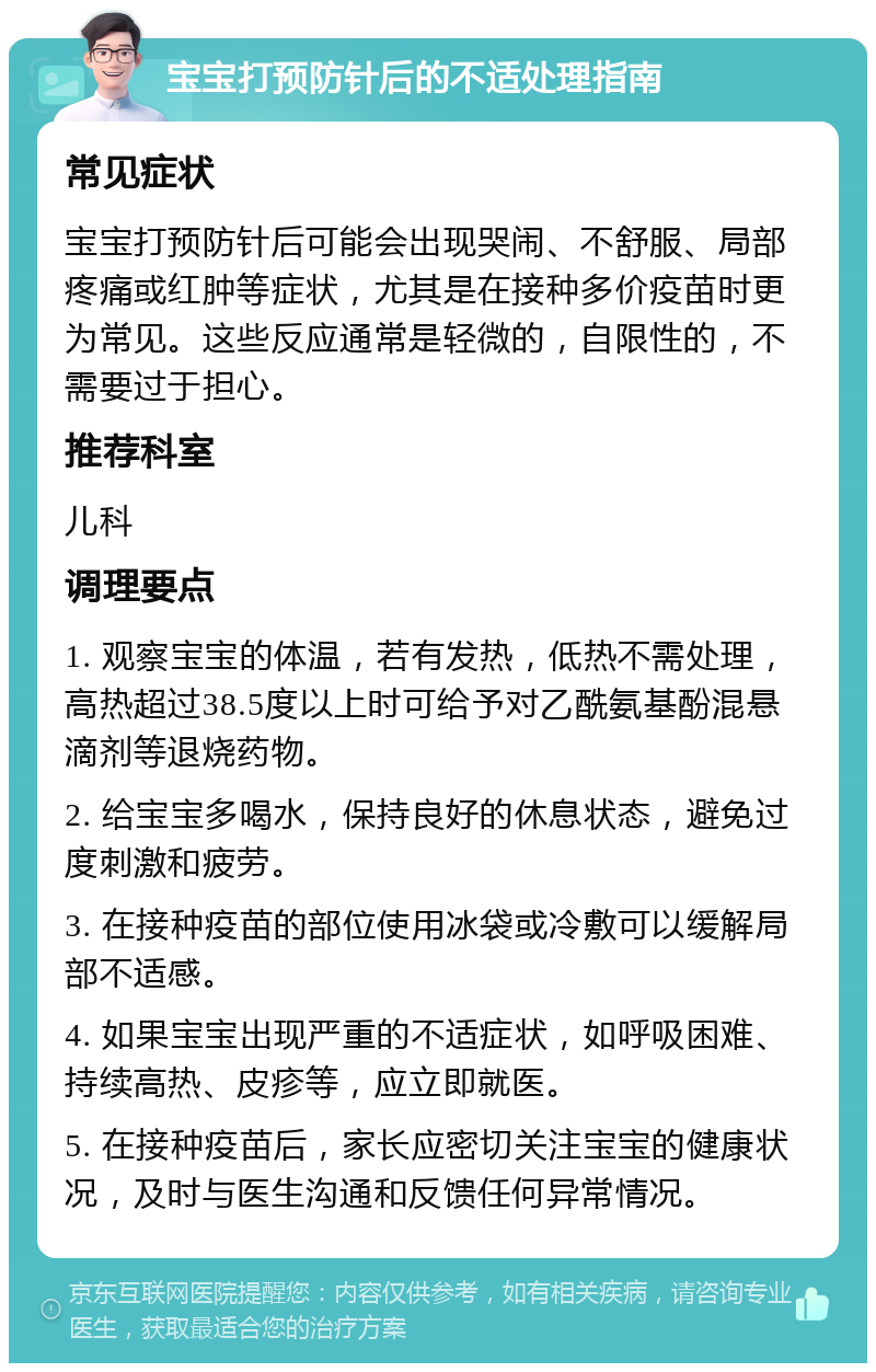 宝宝打预防针后的不适处理指南 常见症状 宝宝打预防针后可能会出现哭闹、不舒服、局部疼痛或红肿等症状，尤其是在接种多价疫苗时更为常见。这些反应通常是轻微的，自限性的，不需要过于担心。 推荐科室 儿科 调理要点 1. 观察宝宝的体温，若有发热，低热不需处理，高热超过38.5度以上时可给予对乙酰氨基酚混悬滴剂等退烧药物。 2. 给宝宝多喝水，保持良好的休息状态，避免过度刺激和疲劳。 3. 在接种疫苗的部位使用冰袋或冷敷可以缓解局部不适感。 4. 如果宝宝出现严重的不适症状，如呼吸困难、持续高热、皮疹等，应立即就医。 5. 在接种疫苗后，家长应密切关注宝宝的健康状况，及时与医生沟通和反馈任何异常情况。