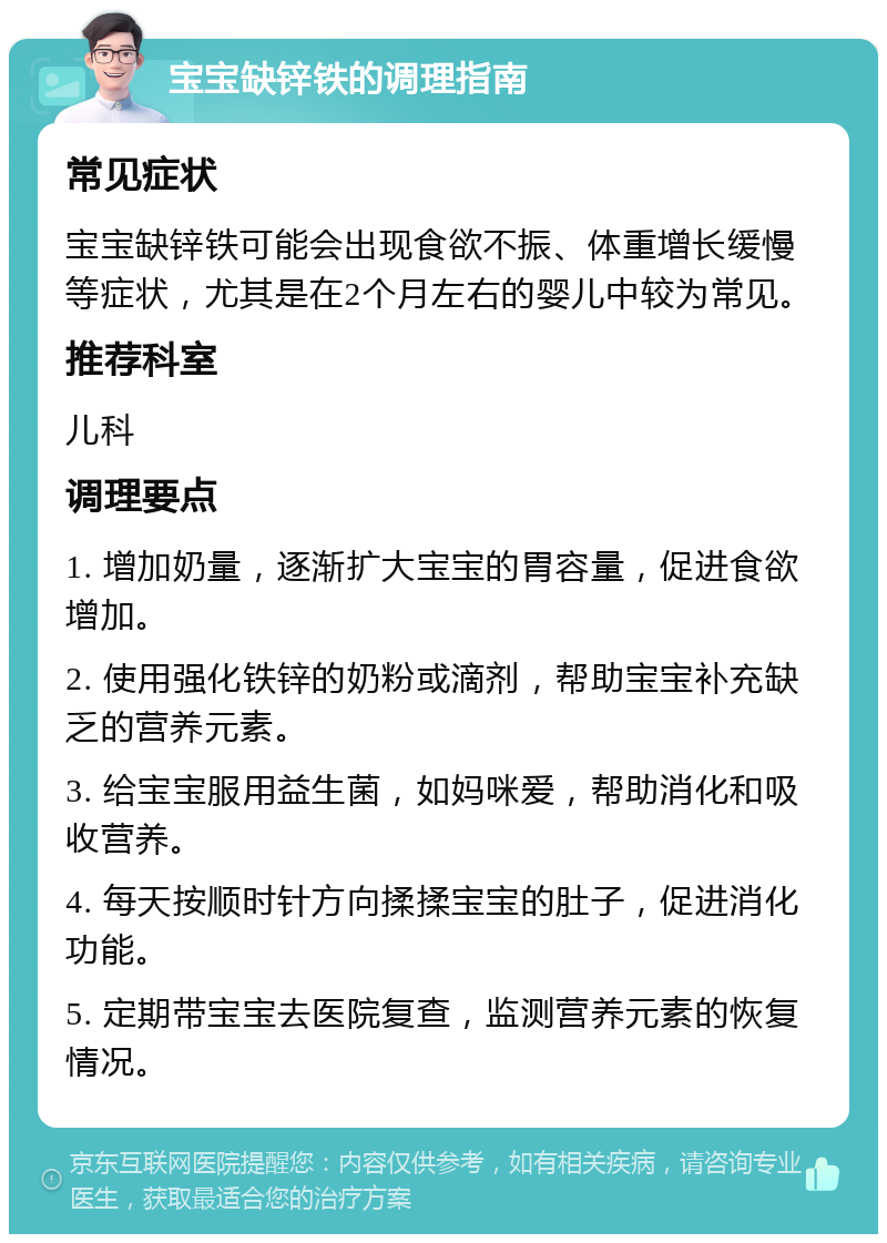 宝宝缺锌铁的调理指南 常见症状 宝宝缺锌铁可能会出现食欲不振、体重增长缓慢等症状，尤其是在2个月左右的婴儿中较为常见。 推荐科室 儿科 调理要点 1. 增加奶量，逐渐扩大宝宝的胃容量，促进食欲增加。 2. 使用强化铁锌的奶粉或滴剂，帮助宝宝补充缺乏的营养元素。 3. 给宝宝服用益生菌，如妈咪爱，帮助消化和吸收营养。 4. 每天按顺时针方向揉揉宝宝的肚子，促进消化功能。 5. 定期带宝宝去医院复查，监测营养元素的恢复情况。