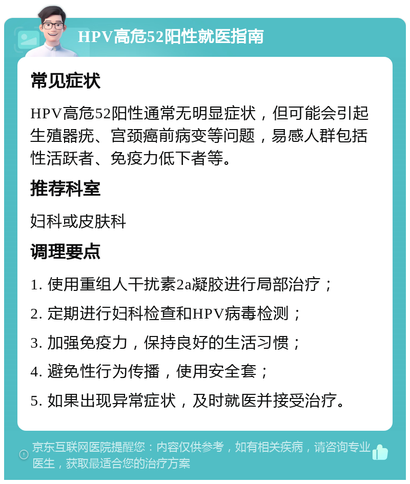 HPV高危52阳性就医指南 常见症状 HPV高危52阳性通常无明显症状，但可能会引起生殖器疣、宫颈癌前病变等问题，易感人群包括性活跃者、免疫力低下者等。 推荐科室 妇科或皮肤科 调理要点 1. 使用重组人干扰素2a凝胶进行局部治疗； 2. 定期进行妇科检查和HPV病毒检测； 3. 加强免疫力，保持良好的生活习惯； 4. 避免性行为传播，使用安全套； 5. 如果出现异常症状，及时就医并接受治疗。